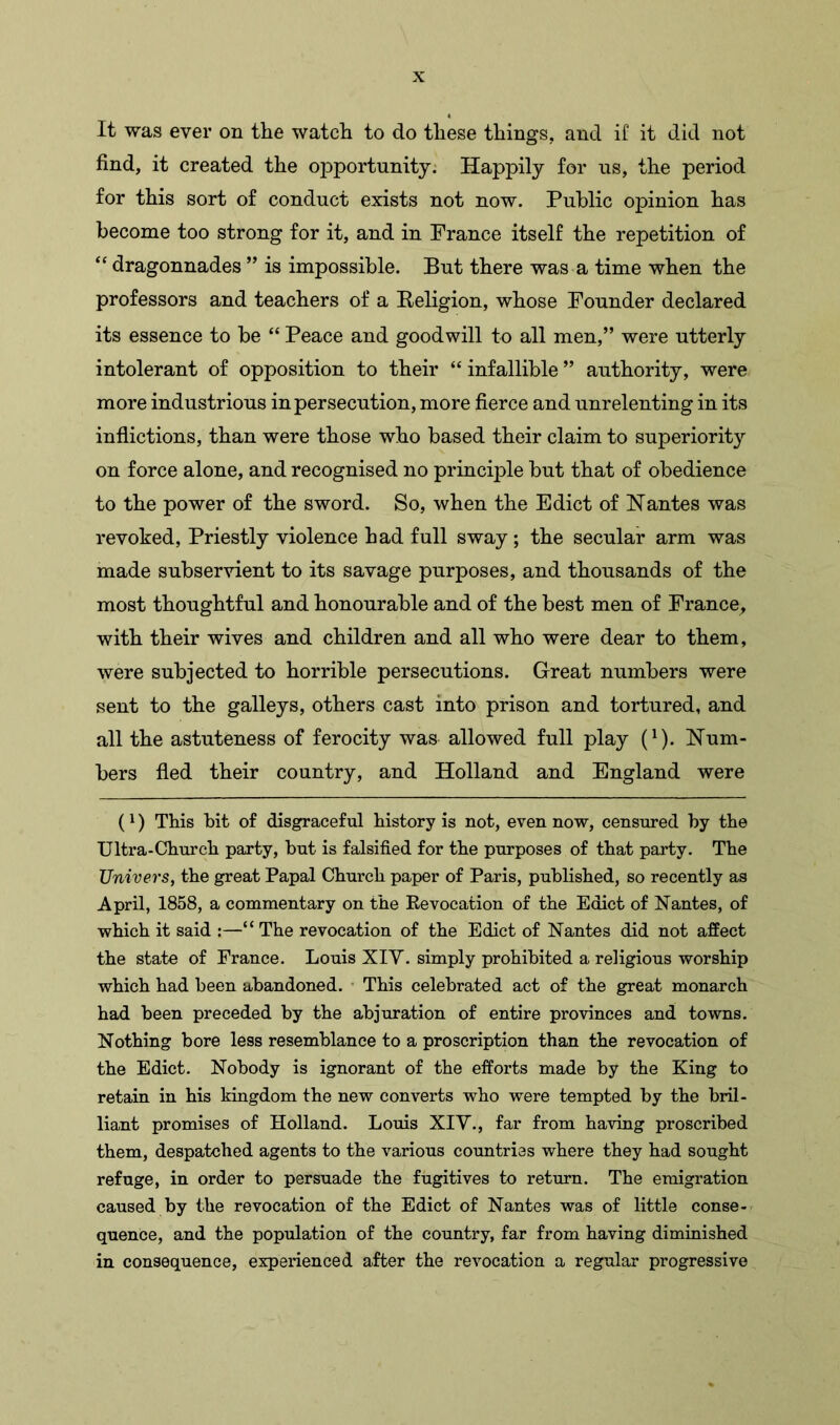 It was ever on the watch to do these things, and if it did not find, it created the opportunity. Happily for us, the period for this sort of conduct exists not now. Public opinion has become too strong for it, and in France itself the repetition of “ dragonnades ” is impossible. But there was a time when the professors and teachers of a Religion, whose Founder declared its essence to be “ Peace and goodwill to all men,” were utterly intolerant of opposition to their “infallible” authority, were more industrious in persecution, more fierce and unrelenting in its inflictions, than were those who based their claim to superiority on force alone, and recognised no principle but that of obedience to the power of the sword. So, when the Edict of Nantes was revoked, Priestly violence had full sway; the secular arm was made subservient to its savage purposes, and thousands of the most thoughtful and honourable and of the best men of France, with their wives and children and all who were dear to them, were subjected to horrible persecutions. Great numbers were sent to the galleys, others cast into prison and tortured, and all the astuteness of ferocity was allowed full play (1). Num- bers fled their country, and Holland and England were (l) This bit of disgraceful history is not, even now, censured by the Ultra-Church party, but is falsified for the purposes of that party. The Univers, the great Papal Church paper of Paris, published, so recently as April, 1858, a commentary on the Revocation of the Edict of Nantes, of which it said :—“ The revocation of the Edict of Nantes did not affect the state of France. Louis XIV. simply prohibited a religious worship which had been abandoned. This celebrated act of the great monarch had been preceded by the abjuration of entire provinces and towns. Nothing bore less resemblance to a proscription than the revocation of the Edict. Nobody is ignorant of the efforts made by the King to retain in his kingdom the new converts who were tempted by the bril- liant promises of Holland. Louis XIV., far from having proscribed them, despatched agents to the various countries where they had sought refuge, in order to persuade the fugitives to return. The emigration caused by the revocation of the Edict of Nantes was of little conse- quence, and the population of the country, far from having diminished in consequence, experienced after the revocation a regular progressive