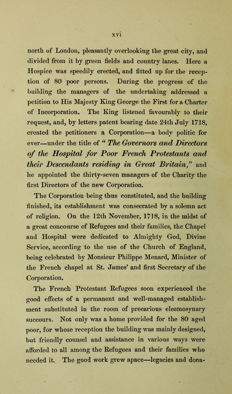 north of London, pleasantly overlooking the great city, and divided from it by green fields and country lanes. Here a Hospice was speedily erected, and fitted up for the recep- tion of 80 poor persons. During the progress of the building the managers of the undertaking addressed a petition to His Majesty King George the First for a Charter of Incorporation. The King listened favourably to their request, and, by letters patent bearing date 24th July 1718, created the petitioners a Corporation—a body politic for ever—under the title of u The Governors and Directors of the Hospital for Poor French Protestants and their Descendants residing in Great Britain,” and lie appointed the thirty-seven managers of the Charity the first Directors of the new Corporation. The Corporation being thus constituted, and the building finished, its establishment was consecrated by a solemn act of religion. On the 12th November, 1718, in the midst of a great concourse of Refugees and their families, the Chapel and Hospital were dedicated to Almighty God, Divine Service, according to the use of the Church of England, being celebrated by Monsieur Philippe Menard, Minister of the French chapel at St. James’ and first Secretary of the Corporation. The French Protestant Refugees soon experienced the good effects of a permanent and well-managed establish- ment substituted in the room of precarious eleemosynary succours. Not only was a home provided for the 80 aged poor, for whose reception the building was mainly designed, but friendly counsel and assistance in various ways were afforded to all among the Refugees and their families who needed it. The good work grew apace—legacies and dona-