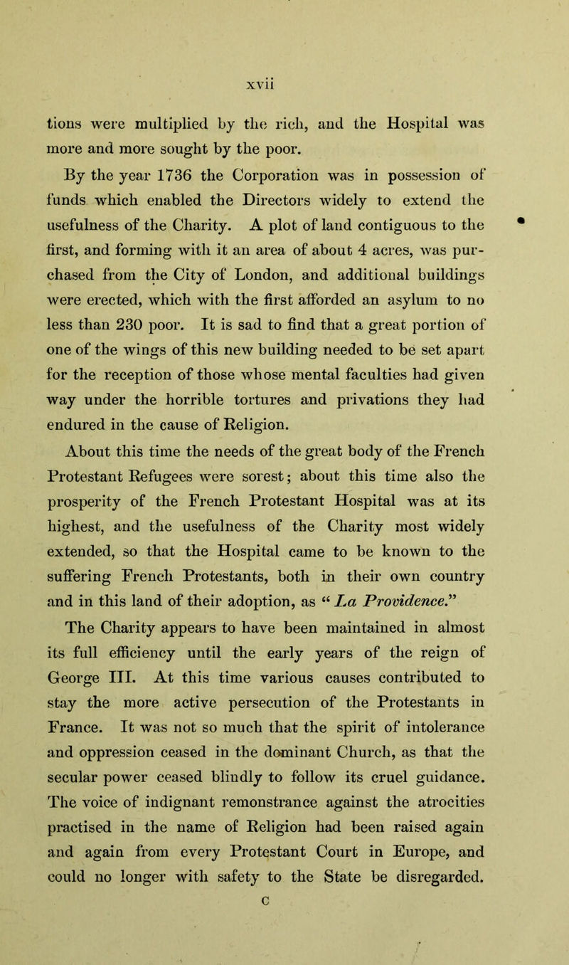 tions were multiplied by the rich, and the Hospital was more and more sought by the poor. By the year 1736 the Corporation was in possession of funds which enabled the Directors widely to extend the usefulness of the Charity. A plot of land contiguous to the first, and forming with it an area of about 4 acres, Avas pur- chased from the City of London, and additional buildings were erected, which with the first afforded an asylum to no less than 230 poor. It is sad to find that a great portion of one of the wings of this new building needed to be set apart for the reception of those whose mental faculties had given way under the horrible tortures and privations they had endured in the cause of Religion. About this time the needs of the great body of the French Protestant Refugees \\rere sorest; about this time also the prosperity of the French Protestant Hospital was at its highest, and the usefulness of the Charity most widely extended, so that the Hospital came to be known to the suffering French Protestants, both in their own country and in this land of their adoption, as “ La Providence.” The Charity appears to have been maintained in almost its full efficiency until the early years of the reign of George III. At this time various causes contributed to stay the more active persecution of the Protestants in France. It was not so much that the spirit of intolerance and oppression ceased in the dominant Church, as that the secular power ceased blindly to follow its cruel guidance. The voice of indignant remonstrance against the atrocities practised in the name of Religion had been raised again and again from every Protestant Court in Europe, and could no longer with safety to the State be disregarded. c