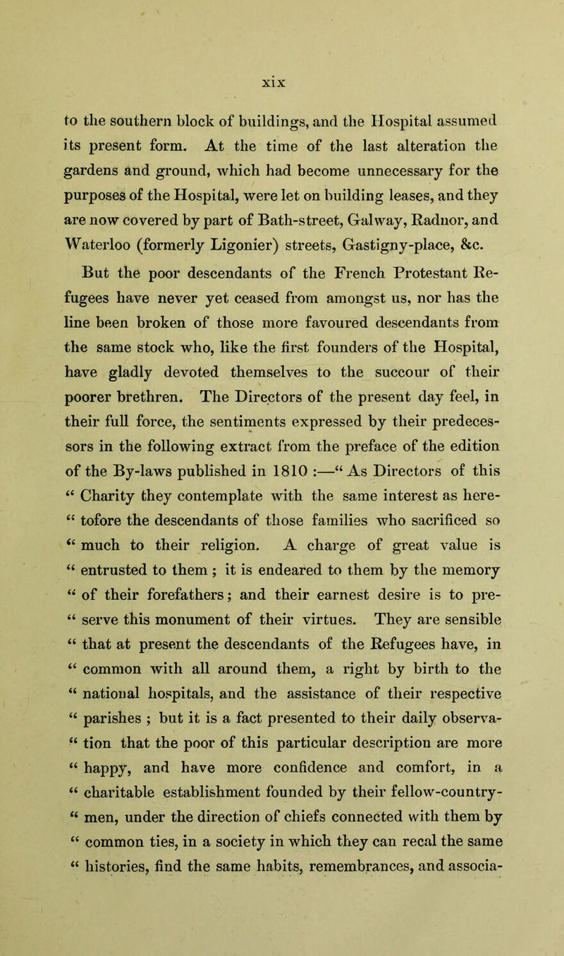 to the southern block of buildings, and the Hospital assumed its present form. At the time of the last alteration the gardens and ground, which had become unnecessary for the purposes of the Hospital, were let on building leases, and they are now covered by part of Bath-street, Galway, Radnor, and Waterloo (formerly Ligonier) streets, Gastigny-place, &c. But the poor descendants of the French Protestant Re- fugees have never yet ceased from amongst us, nor has the line been broken of those more favoured descendants from the same stock who, like the first founders of the Hospital, have gladly devoted themselves to the succour of their poorer brethren. The Directors of the present day feel, in their full force, the sentiments expressed by their predeces- sors in the following extract from the preface of the edition of the By-laws published in 1810 :—“As Directors of this “ Charity they contemplate with the same interest as here- “ tofore the descendants of those families who sacrificed so “ much to their religion. A charge of great value is “ entrusted to them ; it is endeared to them by the memory “ of their forefathers; and their earnest desire is to pre- “ serve this monument of their virtues. They are sensible “ that at present the descendants of the Refugees have, in “ common with all around them, a right by birth to the “ national hospitals, and the assistance of their respective u parishes ; but it is a fact presented to their daily observa- “ tion that the poor of this particular description are more “ happy, and have more confidence and comfort, in a “ charitable establishment founded by their fellow-country- u men, under the direction of chiefs connected with them by “ common ties, in a society in which they can recal the same “ histories, find the same habits, remembrances, and associa-