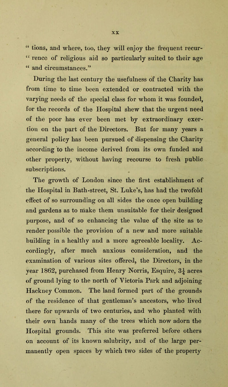 “ tions, and where, too, they will enjoy the frequent recur- “ rence of religious aid so particularly suited to their age “ and circumstances.” During the last century the usefulness of the Charity has from time to time been extended or contracted with the varying needs of the special class for whom it was founded, for the records of the Hospital shew that the urgent need of the poor has ever been met by extraordinary exer- tion on the part of the Directors. But for many years a general policy has been pursued of dispensing the Charity according to the income derived from its own funded and other property, without having recourse to fresh public subscriptions. The growth of London since the first establishment of the Hospital in Bath-street, St. Luke’s, has had the twofold effect of so surrounding on all sides the once open building and gardens as to make them unsuitable for their designed purpose, and of so enhancing the value of the site as to render possible the provision of a new and more suitable building in a healthy and a more agreeable locality. Ac- cordingly, after much anxious consideration, and the examination of various sites offered, the Directors, in the year 1862, purchased from Henry Norris, Esquire, 3J acres of ground lying to the north of Victoria Park and adjoining Hackney Common. The land formed part of the grounds of the residence of that gentleman’s ancestors, who lived there for upwards of two centuries, and who planted with their own hands many of the trees which now adorn the Hospital grounds. This site was preferred before others on account of its known salubrity, and of the large per- manently open spaces by which two sides of the property