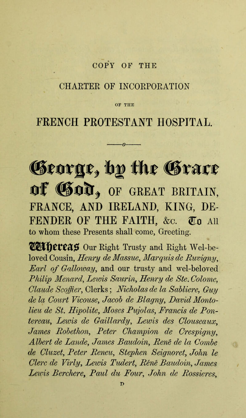 COPY OF THE CHARTER OF INCORPORATION OF THE FRENCH PROTESTANT HOSPITAL. 0 Of OF GREAT BRITAIN, FRANCE, AND IRELAND, KING, DE- FENDER OF THE FAITH, &c. All to whom these Presents shall come, Greeting. Wlf)tve&$ Our Right Trusty and Right Wel-be- loved Cousin, Henry de Massue, Marquis de Ruvigny, Earl of Galloway, and our trusty and wel-beloved Philip Menard, Lewis Saurin, Henry de Ste. Colome, Claude Scoffier, Clerks; Nicholas de la Sab Here, Guy de la Court Vieouse, Jacob de Blagny, David Monto- lieu de St. Hipolite, Moses Pujolas, Francis de Pon- tereau, Lewis de Gaillardy, Lewis des Clouseaux, James Robethon, Peter Champion de Crespigny, Albert de Lande, James Baudoin, Rene de la Combe de Cluzet, Peter Reneu, Stephen Seignoret, e/bAft le Clerc de Virly, Lewis Twdert, Rene Baudoin, James Lewis Berchere, Paw/ du Four, Jo/m de Rossieres,