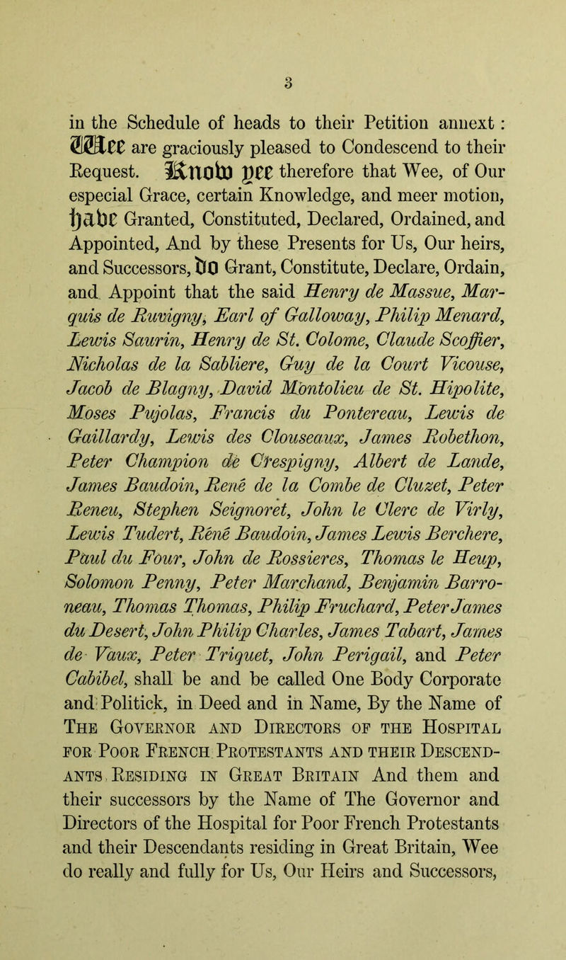 in the Schedule of heads to their Petition annext: WSlZZ are graciously pleased to Condescend to their Request. JSttlOto QZZ therefore that Wee, of Our especial Grace, certain Knowledge, and meer motion, ijabe Granted, Constituted, Declared, Ordained, and Appointed, And by these Presents for Us, Our heirs, and Successors, bo Grant, Constitute, Declare, Ordain, and Appoint that the said Henry de Massue, Mar- quis de Ruvigny, Earl of Galloway, Philip Menard, Lewis Saurin, Henry de St. Colome, Claude Scoffier, Nicholas de la Sabliere, Guy de la Court Vicouse, Jacob de Blagny, David Mbntolieu de St. Hipolite9 Moses Pujolas, Francis du Poutereau, Lewis de Gaillardy, Lewis des Clouseaux, James Robethon, Peter Champion de Clrespigny, Albert de Lande, James Baudoin, Rene de la Combe de Cluzet, Peter Reneuy Stephen Seignoret, John le Clerc de Virly, Lewis Tudert9 Rene Baudoin, James Lewis Berchere, Ate/ du Four, tete de Bossieres9 Thomas le Heup9 Solomon Penny, Peter Marchand, Benjamin Barro- neau, Thomas Thomas, Philip Fruchard, Peter James du Desert, tete Philip Charles, James Tabari, James de Vaux, Peter Triquet, tete Perigail9 and Peter Cabibely shall be and be called One Body Corporate and Politick, in Deed and in Name, By the Name of The Goyeenor and Directors of the Hospital for Poor French Protestants and their Descend- ants . Residing in Great Britain And them and their successors by the Name of The Governor and Directors of the Hospital for Poor French Protestants and their Descendants residing in Great Britain, Wee do really and fully for Us, Our Heirs and Successors,