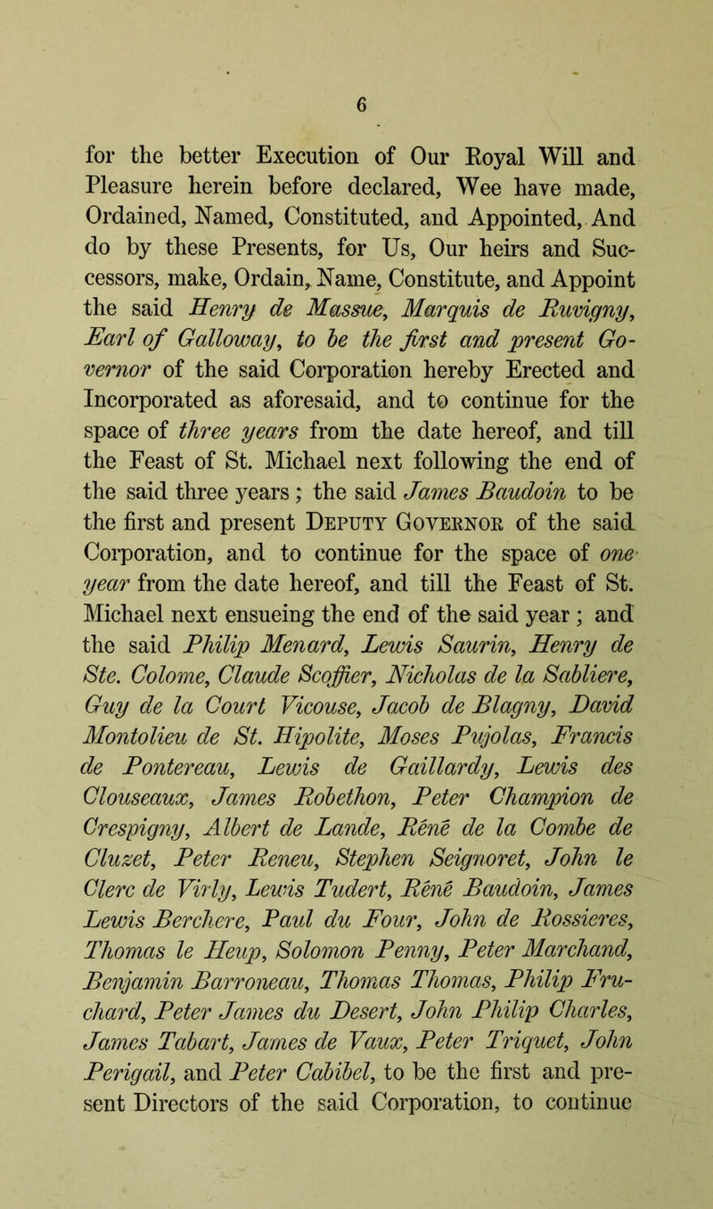 for the better Execution of Our Royal Will and Pleasure herein before declared, Wee have made. Ordained, Named, Constituted, and Appointed, And do by these Presents, for Us, Our heirs and Suc- cessors, make, Ordain, Name, Constitute, and Appoint the said Henry de Massue, Marquis de Ruvigny, Earl of Galloway, to be the first and present Go- vernor of the said Corporation hereby Erected and Incorporated as aforesaid, and to continue for the space of three years from the date hereof, and till the Feast of St. Michael next following the end of the said three years ,* the said James Baudoin to be the first and present Deputy Governor of the said Corporation, and to continue for the space of one year from the date hereof, and till the Feast of St. Michael next ensueing the end of the said year; and the said Philip Menard, Lewis Saurin, Henry de Ste. Colome, Claude Scoffer, Nicholas de la Sabliere, Guy de la Court Vicouse, Jacob de Blagny, David Montolieu de St. Hipolite, Moses Pujolas, Francis de Pontereau, Leans de Gaillardy, Lewis des Clouseaux, James Robethon, Peter Champion de Crespigny, Albert de Lande, Rene de la Combe de Cluzet, Peter Reneu, Stephen Seignoret, John le Clerc de Virly, Lewis Tudert, Rene Baudoin, James Lewis Berchore, Paul du Four, John de Bossieres, Thomas le Heup, Solomon Penny, Peter Marchand, Benjamin Barroneau, Thomas Thomas, Philip Fru- chard, Peter James du Desert, A?Aw Philip Charles, James Tabart, James de Vaux, Peter Triquet, JoAw Perigail, and Peter Cabibel, to be the first and pre- sent Directors of the said Corporation, to continue