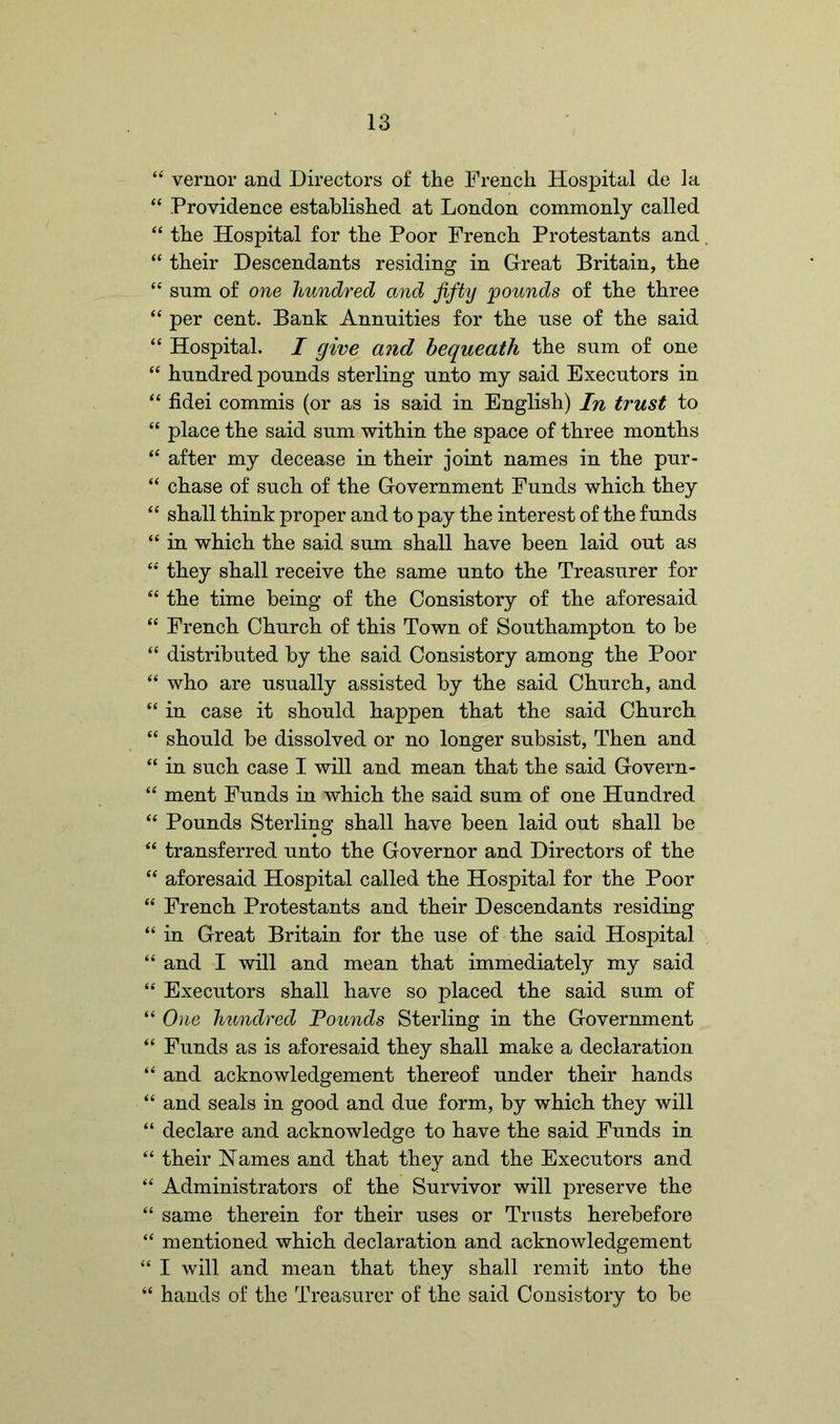 “ vernor and Directors of the French Hospital de la “ Providence established at London commonly called “ the Hospital for the Poor French Protestants and “ their Descendants residing in Great Britain, the “ snm of one hundred and fifty pounds of the three “ per cent. Bank Annuities for the use of the said “ Hospital. I give and bequeath the sum of one “ hundred pounds sterling unto my said Executors in “ fidei commis (or as is said in English) In trust to “ place the said sum within the space of three months “ after my decease in their joint names in the pur- “ chase of such of the Government Funds which they “ shall think proper and to pay the interest of the funds “ in which the said sum shall have been laid out as “ they shall receive the same unto the Treasurer for “ the time being of the Consistory of the aforesaid “ French Church of this Town of Southampton to be “ distributed by the said Consistory among the Poor “ who are usually assisted by the said Church, and “ in case it should happen that the said Church “ should be dissolved or no longer subsist, Then and “ in such case I will and mean that the said Govern- “ ment Funds in which the said sum of one Hundred “ Pounds Sterling shall have been laid out shall be “ transferred unto the Governor and Directors of the “ aforesaid Hospital called the Hospital for the Poor “ French Protestants and their Descendants residing “ in Great Britain for the use of the said Hospital “ and I will and mean that immediately my said “ Executors shall have so placed the said sum of “ One hundred Pounds Sterling in the Government “ Funds as is aforesaid they shall make a declaration “ and acknowledgement thereof under their hands “ and seals in good and due form, by which they will “ declare and acknowledge to have the said Funds in “ their Names and that they and the Executors and “ Administrators of the Survivor will preserve the “ same therein for their uses or Trusts herebefore “ mentioned which declaration and acknowledgement “ I will and mean that they shall remit into the “ hands of the Treasurer of the said Consistory to be