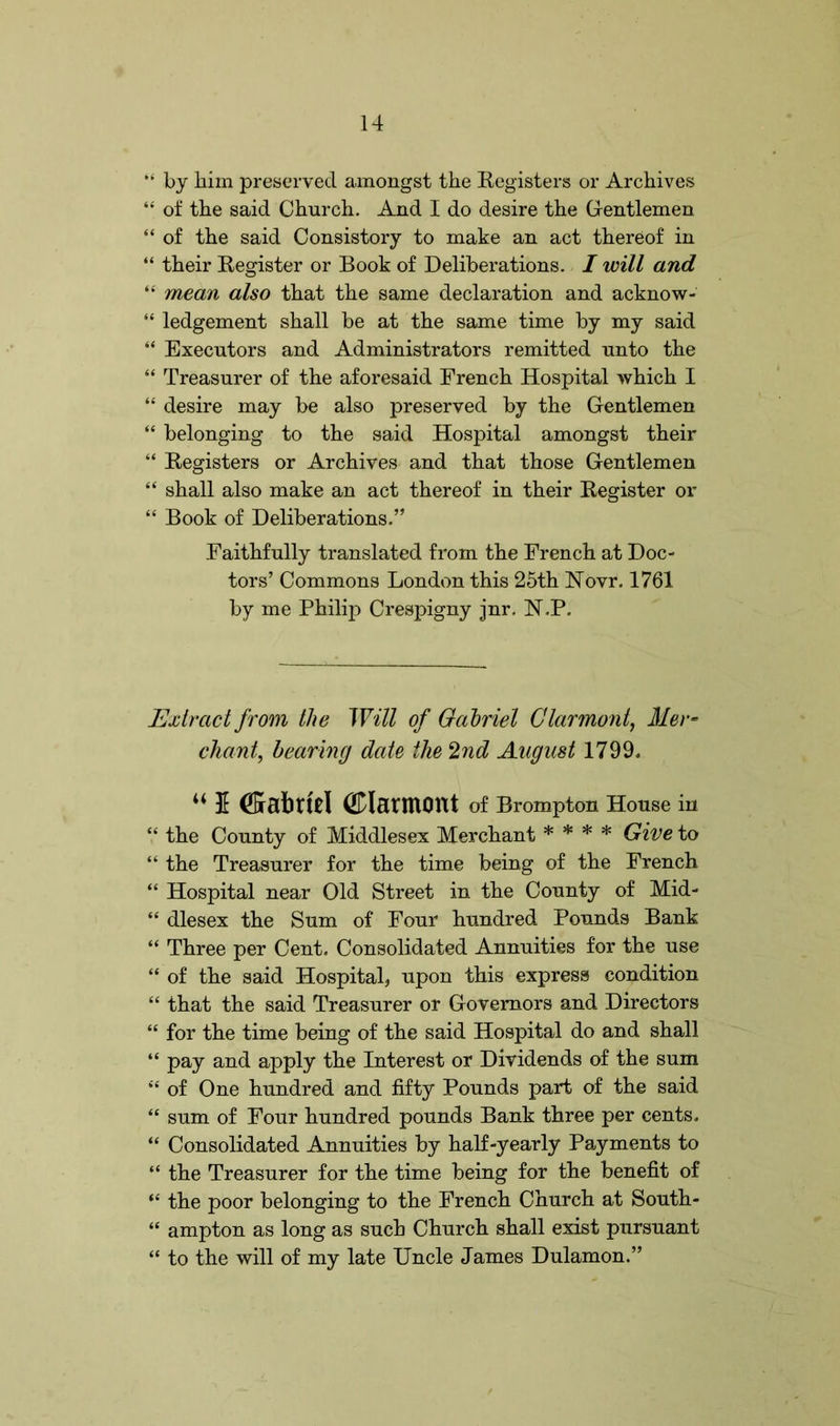 “ by him preserved amongst the Registers or Archives “ of the said Church. And I do desire the Gentlemen “ of the said Consistory to make an act thereof in “ their Register or Book of Deliberations. I will and “ mean also that the same declaration and acknow- “ ledgement shall be at the same time by my said “ Executors and Administrators remitted unto the “ Treasurer of the aforesaid French Hospital which I “ desire may be also preserved by the Gentlemen “ belonging to the said Hospital amongst their “ Registers or Archives and that those Gentlemen “ shall also make an act thereof in their Register or “ Book of Deliberations.” Faithfully translated from the French at Doc- tors’ Commons London this 25th Novr. 1761 by me Philip Crespigny jnr. N.P. Extract from the Will of Gabriel Clarmont, Mer- chant, hearing date the 2nd August 1799. 44 5 (ftabrtd (JDlantlOttt of Brompton House in “ the County of Middlesex Merchant * * * * Give to “ the Treasurer for the time being of the French “ Hospital near Old Street in the County of Mid- “ dlesex the Sum of Four hundred Pounds Bank “ Three per Cent. Consolidated Annuities for the use “ of the said Hospital, upon this express condition “ that the said Treasurer or Governors and Directors “ for the time being of the said Hospital do and shall “ pay and apply the Interest or Dividends of the sum “ of One hundred and fifty Pounds part of the said “ sum of Four hundred pounds Bank three per cents. “ Consolidated Annuities by half-yearly Payments to “ the Treasurer for the time being for the benefit of “ the poor belonging to the French Church at South- “ ampton as long as such Church shall exist pursuant “ to the will of my late Uncle James Dulamon.”