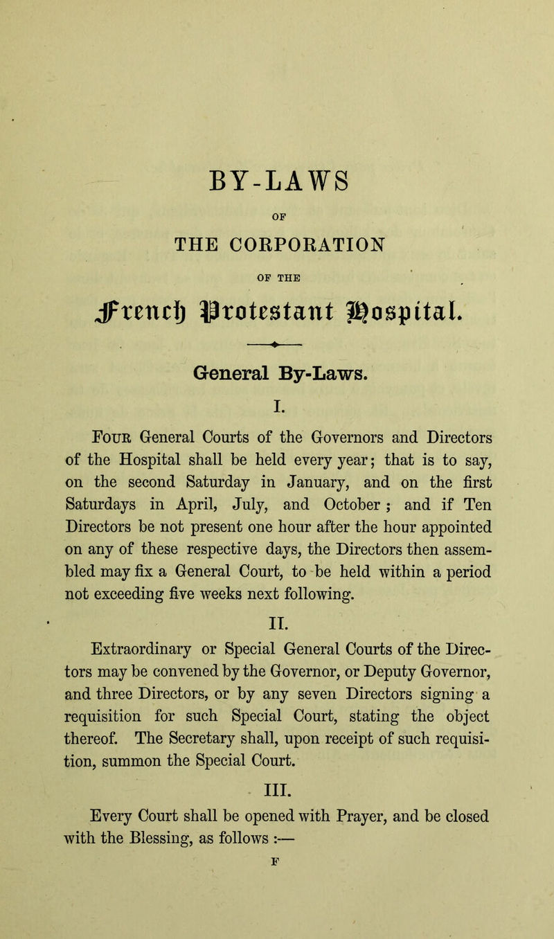 BY-LAWS OF THE CORPORATION OF THE jftendj Protestant i^ospttaL General By-Laws. I. Four General Courts of the Governors and Directors of the Hospital shall be held every year; that is to say, on the second Saturday in January, and on the first Saturdays in April, July, and October; and if Ten Directors be not present one hour after the hour appointed on any of these respective days, the Directors then assem- bled may fix a General Court, to be held within a period not exceeding five weeks next following. II. Extraordinary or Special General Courts of the Direc- tors may be convened by the Governor, or Deputy Governor, and three Directors, or by any seven Directors signing a requisition for such Special Court, stating the object thereof. The Secretary shall, upon receipt of such requisi- tion, summon the Special Court. III. Every Court shall be opened with Prayer, and be closed with the Blessing, as follows :— F