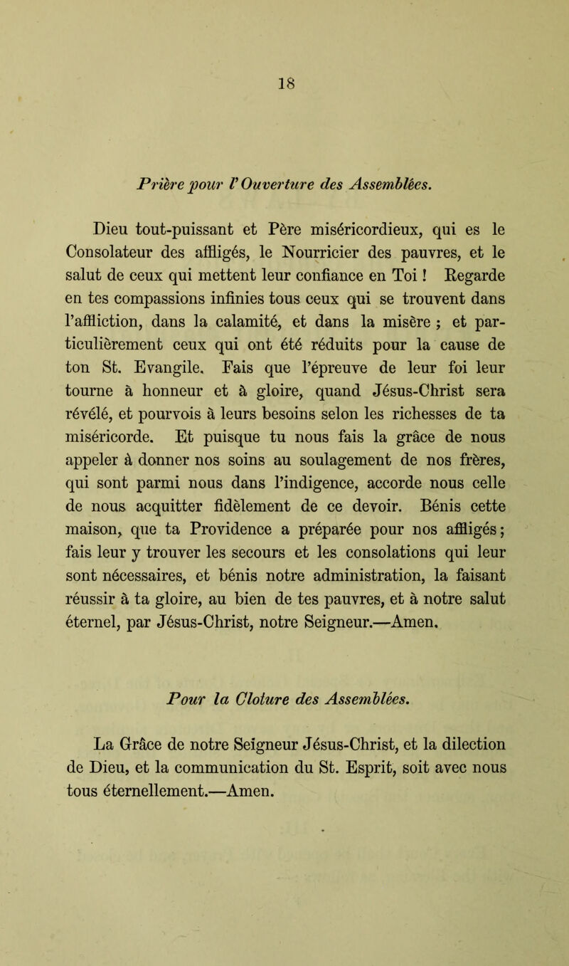 Priere pour V Ouverture des Assemblies. Dieu tout-puissant et P&re mis^ricordieux, qui es le Consolateur des affiig^s, le Nourricier des pauvres, et le salut de ceux qui mettent leur confiance en Toi! Regarde en tes compassions infinies tous ceux qui se trouvent dans l’aflliction, dans la calamity, et dans la misSre; et par- ticulierement ceux qui ont 6t6 r^duits pour la cause de ton St. Evangile. Fais que l’epreuve de leur foi leur tourne a honneur et & gloire, quand J6sus-Christ sera r6v61e, et pourvois a leurs besoins selon les richesses de ta misericorde. Et puisque tu nous fais la grace de nous appeler & donner nos soins au soulagement de nos fr&res, qui sont parmi nous dans l’indigence, accorde nous celle de nous acquitter fidelement de ce devoir. Benis cette maison> que ta Providence a prepare pour nos affliges; fais leur y trouver les secours et les consolations qui leur sont necessaires, et benis notre administration, la faisant reussir & ta gloire, au bien de tes pauvres, et a notre salut eternel, par J6sus-Christ, notre Seigneur.—Amen. Pour la Cloture des Assemblies. La Grace de notre Seigneur Jesus-Christ, et la dilection de Dieu, et la communication du St. Esprit, soit avec nous tous eternellement.—Amen.