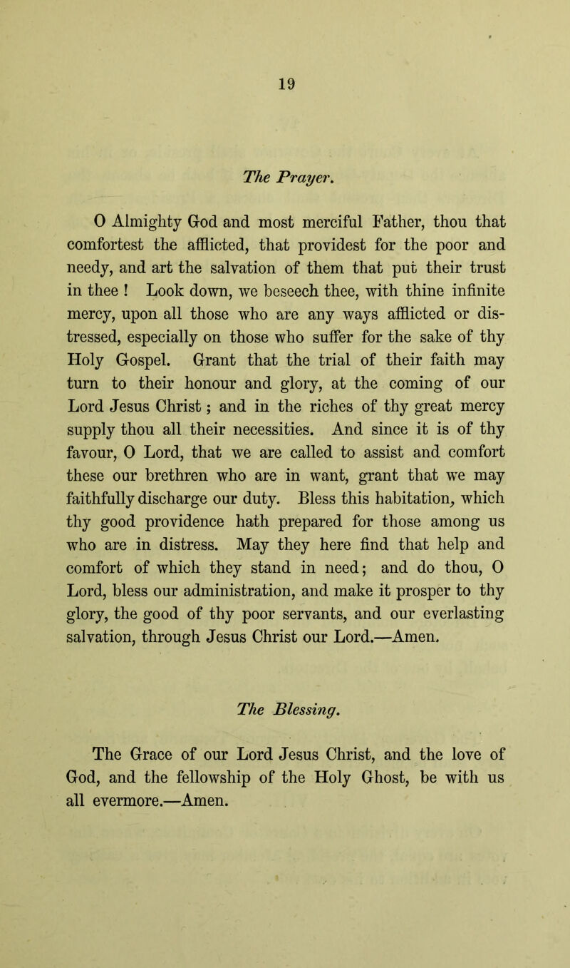 The Prayer. 0 Almighty God and most merciful Father, thou that comfortest the afflicted, that providest for the poor and needy, and art the salvation of them that put their trust in thee ! Look down, we beseech thee, with thine infinite mercy, upon all those who are any ways afflicted or dis- tressed, especially on those who suffer for the sake of thy Holy Gospel. Grant that the trial of their faith may turn to their honour and glory, at the coming of our Lord Jesus Christ; and in the riches of thy great mercy supply thou all their necessities. And since it is of thy favour, 0 Lord, that we are called to assist and comfort these our brethren who are in want, grant that wTe may faithfully discharge our duty. Bless this habitation, which thy good providence hath prepared for those among us who are in distress. May they here find that help and comfort of which they stand in need; and do thou, 0 Lord, bless our administration, and make it prosper to thy glory, the good of thy poor servants, and our everlasting salvation, through Jesus Christ our Lord.—Amen. The Blessing. The Grace of our Lord Jesus Christ, and the love of God, and the fellowship of the Holy Ghost, be with us all evermore.—Amen.