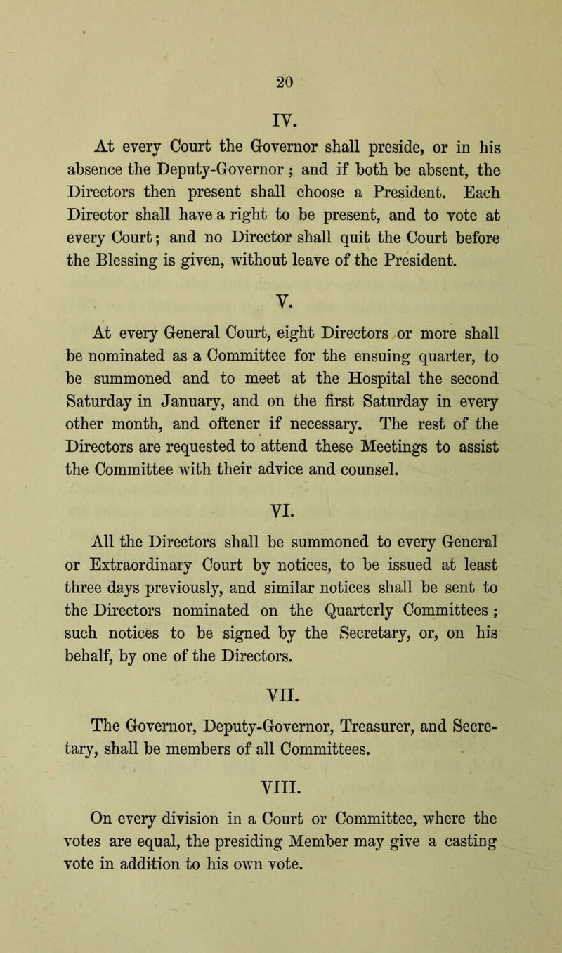 IV. At every Court the Governor shall preside, or in his absence the Deputy-Governor ; and if both be absent, the Directors then present shall choose a President. Each Director shall have a right to be present, and to vote at every Court; and no Director shall quit the Court before the Blessing is given, without leave of the President. y. At every General Court, eight Directors or more shall be nominated as a Committee for the ensuing quarter, to be summoned and to meet at the Hospital the second Saturday in January, and on the first Saturday in every other month, and oftener if necessary. The rest of the Directors are requested to attend these Meetings to assist the Committee with their advice and counsel. VI. All the Directors shall be summoned to every General or Extraordinary Court by notices, to be issued at least three days previously, and similar notices shall be sent to the Directors nominated on the Quarterly Committees ; such notices to be signed by the Secretary, or, on his behalf, by one of the Directors. VII. The Governor, Deputy-Governor, Treasurer, and Secre- tary, shall be members of all Committees. VIII. On every division in a Court or Committee, where the votes are equal, the presiding Member may give a casting vote in addition to his own vote.