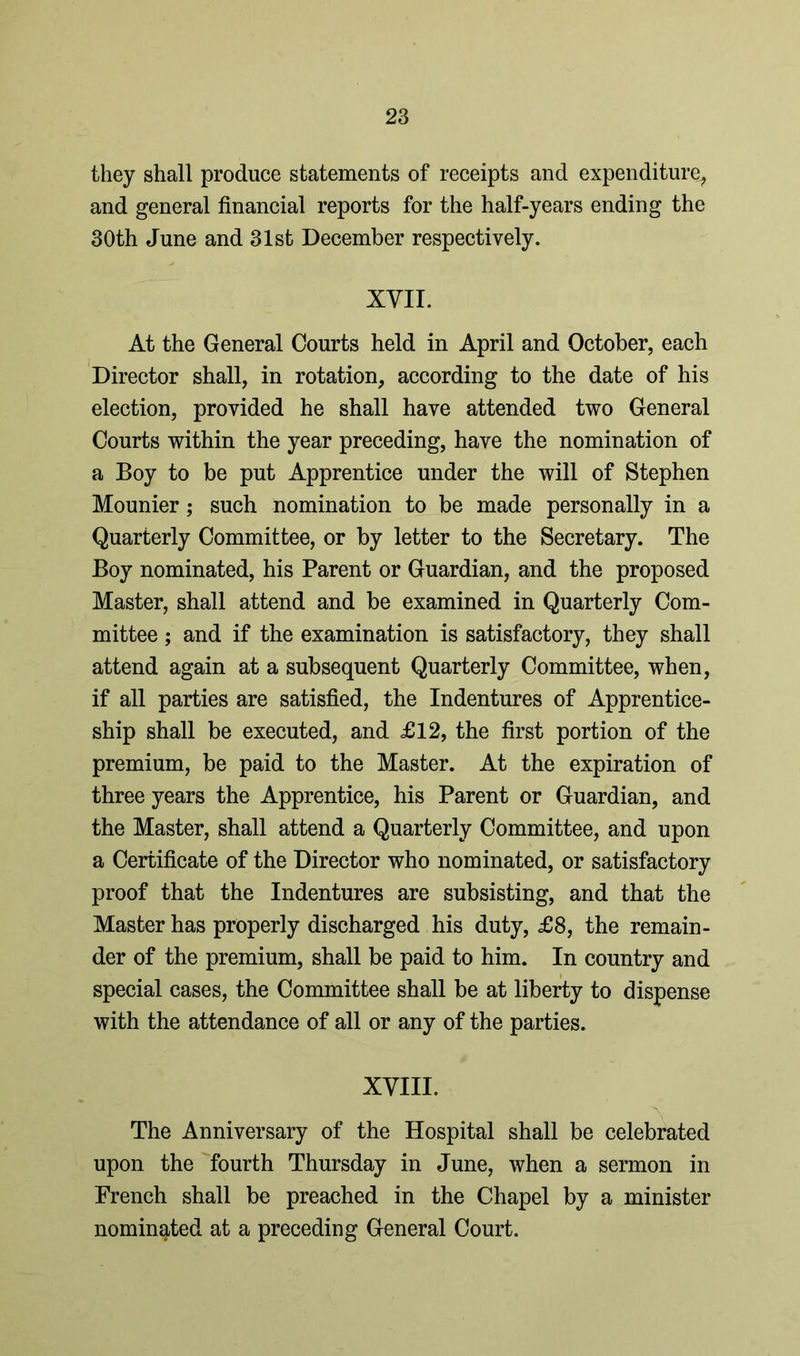 they shall produce statements of receipts and expenditure, and general financial reports for the half-years ending the 30th June and 31st December respectively. XVII. At the General Courts held in April and October, each Director shall, in rotation, according to the date of his election, provided he shall have attended two General Courts within the year preceding, have the nomination of a Boy to be put Apprentice under the will of Stephen Mounier; such nomination to be made personally in a Quarterly Committee, or by letter to the Secretary. The Boy nominated, his Parent or Guardian, and the proposed Master, shall attend and be examined in Quarterly Com- mittee ; and if the examination is satisfactory, they shall attend again at a subsequent Quarterly Committee, when, if all parties are satisfied, the Indentures of Apprentice- ship shall be executed, and £12, the first portion of the premium, be paid to the Master. At the expiration of three years the Apprentice, his Parent or Guardian, and the Master, shall attend a Quarterly Committee, and upon a Certificate of the Director who nominated, or satisfactory proof that the Indentures are subsisting, and that the Master has properly discharged his duty, £8, the remain- der of the premium, shall be paid to him. In country and special cases, the Committee shall be at liberty to dispense with the attendance of all or any of the parties. XVIII. The Anniversary of the Hospital shall be celebrated upon the fourth Thursday in June, when a sermon in French shall be preached in the Chapel by a minister nominated at a preceding General Court.