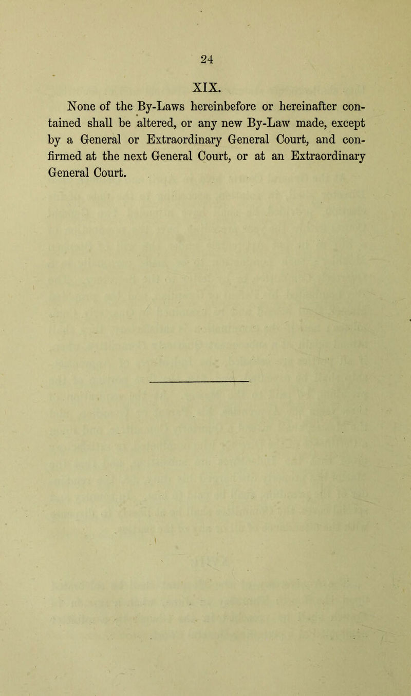 XIX. None of the By-Laws hereinbefore or hereinafter con- tained shall be altered, or any new By-Law made, except by a General or Extraordinary General Court, and con- firmed at the next General Court, or at an Extraordinary General Court.