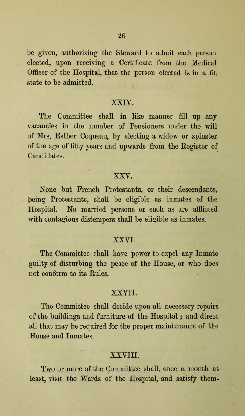be given, authorizing the Steward to admit each person elected, upon receiving a Certificate from the Medical Officer of the Hospital, that the person elected is in a fit state to be admitted. XXIY. The Committee shall in like manner fill up any vacancies in the number of Pensioners under the will of Mrs. Esther Coqueau, by electing a widow or spinster of the age of fifty years and upwards from the Register of Candidates. XXY. None but French Protestants, or their descendants, being Protestants, shall be eligible as inmates of the Hospital. No married persons or such as are afflicted with contagious distempers shall be eligible as inmates. XXYI. The Committee shall have power to expel any Inmate guilty of disturbing the peace of the House, or who does not conform to its Rules. XXYII. The Committee shall decide upon all necessary repairs of the buildings and furniture of the Hospital; and direct all that may be required for the proper maintenance of the House and Inmates. XXYIII. Two or more of the Committee shall, once a month at least, visit the Wards of the Hospital, and satisfy them-