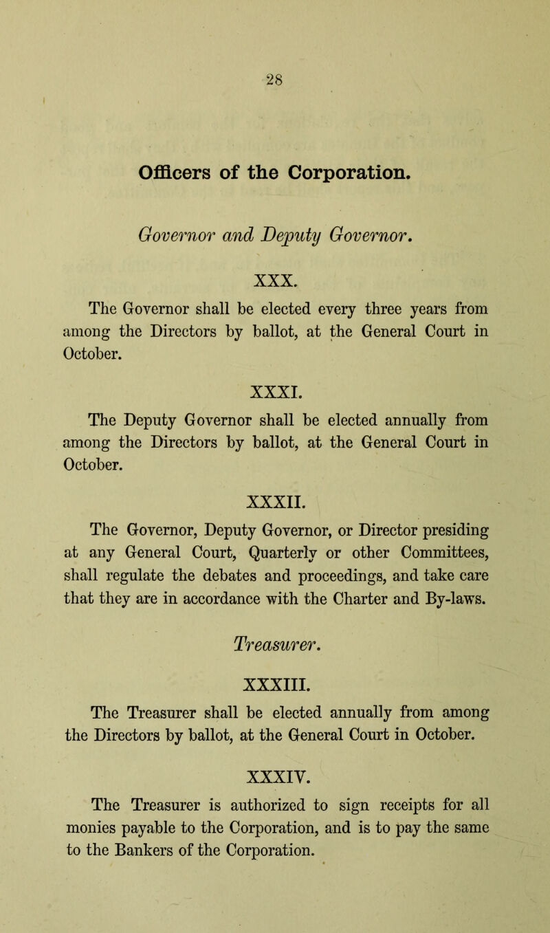Officers of the Corporation. Governor and Deputy Governor. XXX. The Governor shall be elected every three years from among the Directors by ballot, at the General Court in October. XXXI. The Deputy Governor shall be elected annually from among the Directors by ballot, at the General Court in October. XXXII. The Governor, Deputy Governor, or Director presiding at any General Court, Quarterly or other Committees, shall regulate the debates and proceedings, and take care that they are in accordance with the Charter and By-laws. Treasurer. XXXIII. The Treasurer shall be elected annually from among the Directors by ballot, at the General Court in October. XXXIV. The Treasurer is authorized to sign receipts for all monies payable to the Corporation, and is to pay the same to the Bankers of the Corporation.