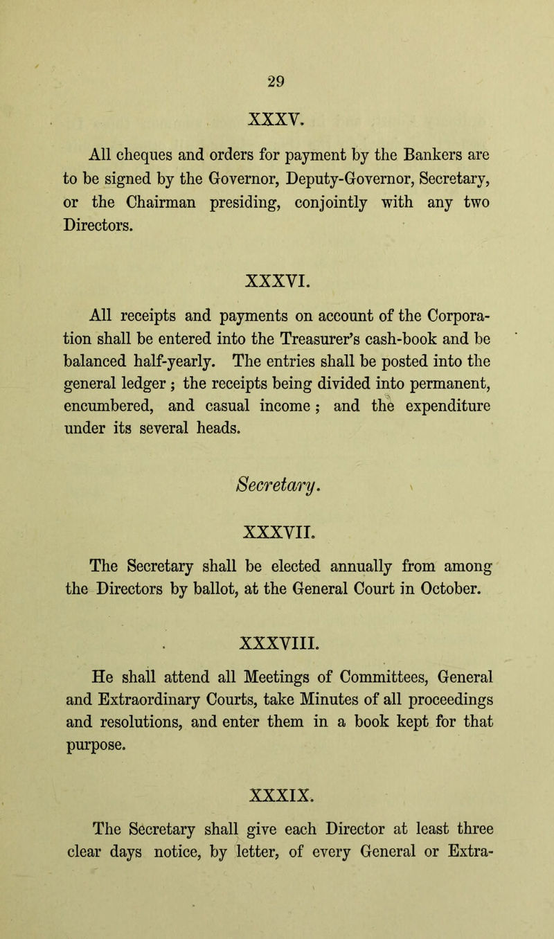 XXXV. All cheques and orders for payment by the Bankers are to be signed by the Governor, Deputy-Governor, Secretary, or the Chairman presiding, conjointly with any two Directors. XXXVI. All receipts and payments on account of the Corpora- tion shall be entered into the Treasurer’s cash-book and be balanced half-yearly. The entries shall be posted into the general ledger ; the receipts being divided into permanent, encumbered, and casual income; and the expenditure under its several heads. Secretary. XXXVII. The Secretary shall be elected annually from among the Directors by ballot, at the General Court in October. XXXVIII. He shall attend all Meetings of Committees, General and Extraordinary Courts, take Minutes of all proceedings and resolutions, and enter them in a book kept for that purpose. XXXIX. The Secretary shall give each Director at least three clear days notice, by letter, of every General or Extra-
