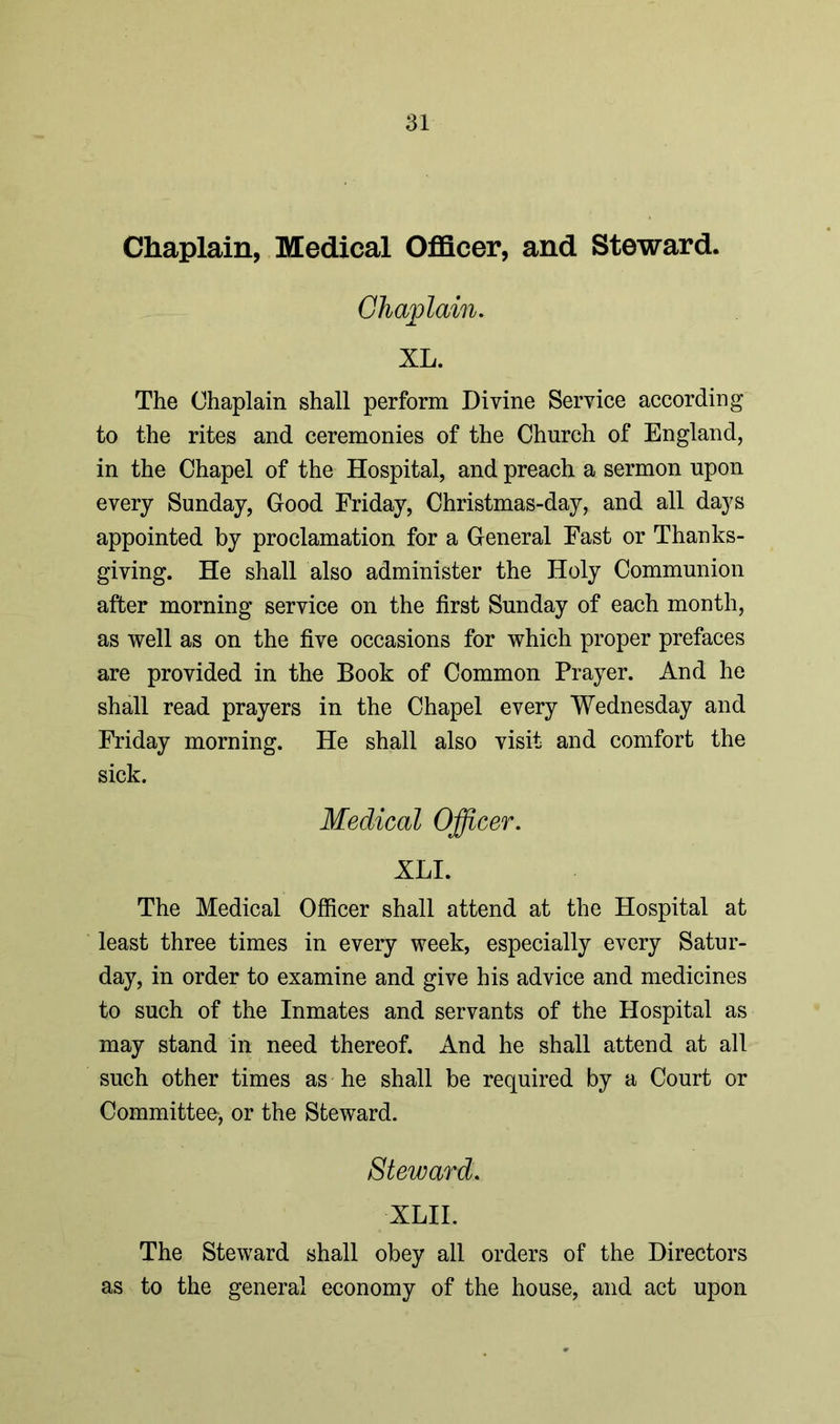 Chaplain, Medical Officer, and Steward. Chaplain. XL. The Chaplain shall perform Divine Service according to the rites and ceremonies of the Church of England, in the Chapel of the Hospital, and preach a sermon upon every Sunday, Good Friday, Christmas-day, and all days appointed by proclamation for a General Fast or Thanks- giving. He shall also administer the Holy Communion after morning service on the first Sunday of each month, as well as on the five occasions for which proper prefaces are provided in the Book of Common Prayer. And he shall read prayers in the Chapel every Wednesday and Friday morning. He shall also visit and comfort the sick. Medical Officer. XLI. The Medical Officer shall attend at the Hospital at least three times in every week, especially every Satur- day, in order to examine and give his advice and medicines to such of the Inmates and servants of the Hospital as may stand in need thereof. And he shall attend at all such other times as he shall be required by a Court or Committee, or the Steward. Steward. XLII. The Steward shall obey all orders of the Directors as to the general economy of the house, and act upon