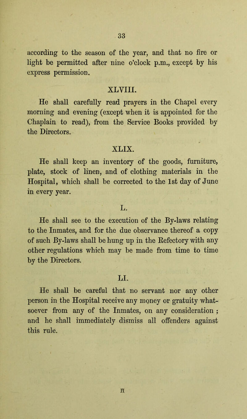 according to the season of the year, and that no fire or light be permitted after nine o’clock p.m., except by his express permission. XLVIII. He shall carefully read prayers in the Chapel every morning and evening (except when it is appointed for the Chaplain to read), from the Service Books provided by the Directors. XLIX. He shall keep an inventory of the goods, furniture, plate, stock of linen, and of clothing materials in the Hospital, which shall be corrected to the 1st day of June in every year. L. He shall see to the execution of the By-laws relating to the Inmates, and for the due observance thereof a copy of such By-laws shall be hung up in the Refectory with any other regulations which may be made from time to time by the Directors. LI. He shall be careful that no servant nor any other person in the Hospital receive any money or gratuity what- soever from any of the Inmates, on any consideration ; and he shall immediately dismiss all offenders against this rule. H