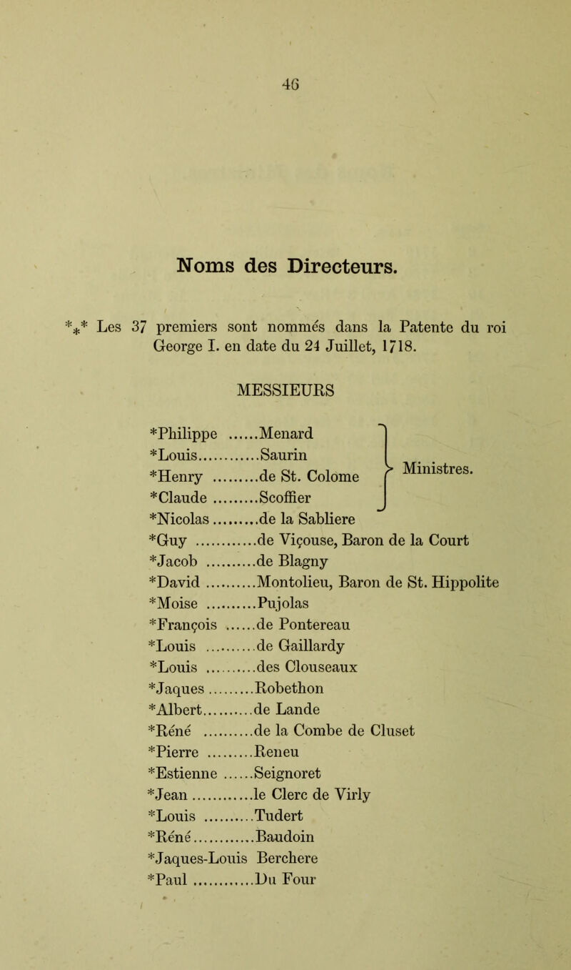 Noms des Directeurs. *** Les 37 premiers sont nommes dans la Patente du roi George I. en date du 24 Juillet, 1/18. MESSIEURS *Philippe Menard *Louis Saurin *Henry de St. Colome * Claude Scoffier *Nicolas de la Sabliere *Guy de Vi?ouse, Baron de la Court *Jacob de Blagny * David Montolieu, Baron de St. Hippolite *Moise Pujolas *Fran£ois . de Pontereau *Louis de Gaillardy *Louis des Clouseaux *Jaques .... Robethon * Albert de Lande *Rene de la Combe de Cluset *Pierre .... Reneu *Estienne . Seignoret *Louis Tudert *Rene Baudoin *Jaques-Louis Berchere *Paul Du Four J Ministres.