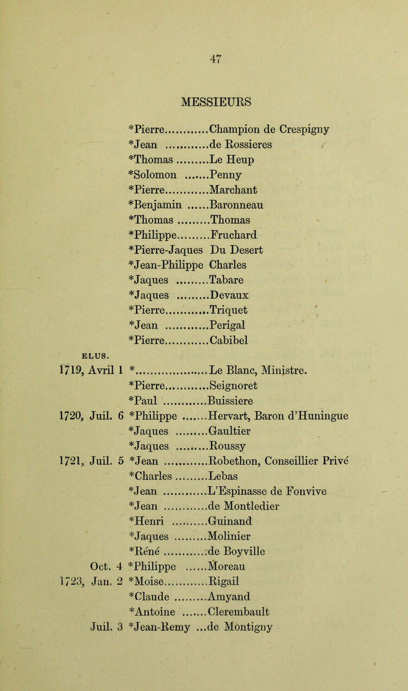MESSIEURS * Pierre Champion de Crespigny *Jean ...de Rossieres *Thomas Le Heup *Solomon Penny *Pierre Marchant *Benjamin Baronneau *Thomas Thomas * Philippe Frnchard *Pierre-Jaques Du Desert *Jean-Philippe Charles *Jaques Tabare *Jaques Devaux *Pierre Triquet *Jean Perigal * Pierre Cabibel ELUS. 1719, Avril 1 * Le Blanc, Ministre. * Pierre Seignoret *Paul Buissiere 1720, Juil. 6 * Philippe Hervart, Baron d’Huningue *Jaques Gaultier *Jaques Roussy 1721, Juil. 5 *Jean Robethon, Conseillier Prive * Charles Lebas *Jean L’Espinasse de Fonvive *Jean de Montledier *Henri Guinand *Jaques Molinier *Rene .;de Boyville Oct. 4 *Philippe Moreau 1723, Jan. 2 *Moise Rigail * Claude Amyand *Antoine Clerembault Juil. 3 *Jean-Remy ...de Montigny