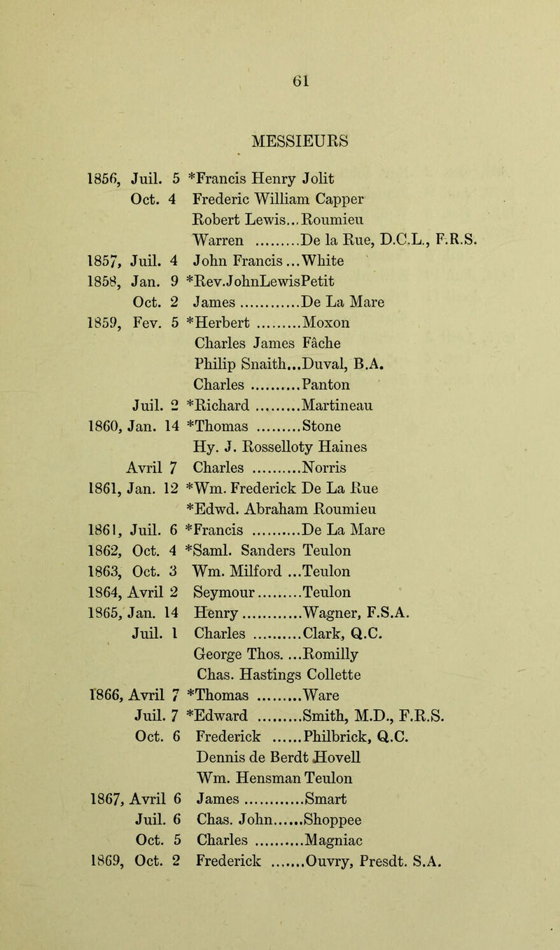MESSIEURS 1856, Juil. 5 *Francis Henry Jolit Oct. 4 Frederic William Capper Robert Lewis..,Roumieu Warren He la Rue, D.C.L., F.R.S. 185/, Juil. 4 John Francis ...White 1858, Jan. 9 *Rev.JohnLewisPetit Oct. 2 James De La Mare 1859, Fev. 5 ^Herbert Moxon Charles James Fache Philip Snaith...Duval, B.A. Charles Panton Juil. 2 * Richard Martineau 1860, Jan. 14 *Thomas Stone Hy. J. Rosselloty Haines Avril 7 Charles Norris 1861, Jan. 12 *Wm. Frederick De La Rue *Edwd. Abraham Roumieu 1861, Juil. 6 *Francis De La Mare 1862, Oct. 4 *Saml. Sanders Teulon 1863, Oct. 3 Wm. Milford ...Teulon 1864, Avril 2 Seymour Teulon 1865, Jan. 14 Henry Wagner, F.S.A. Juil. 1 Charles Clark, Q.C. George Thos. ...Romilly Chas. Hastings Collette 1866, Avril 7 *Thomas Ware Juil. 7 *Edward Smith, M.D., F.R.S. Oct. 6 Frederick Philbrick, Q.C. Dennis de Berdt Hovell Wm. Hensman Teulon 1867, Avril 6 James Smart Juil. 6 Chas. John Shoppee Oct. 5 Charles Magniac 1869, Oct. 2 Frederick Ouvry, Presdt. S.A.