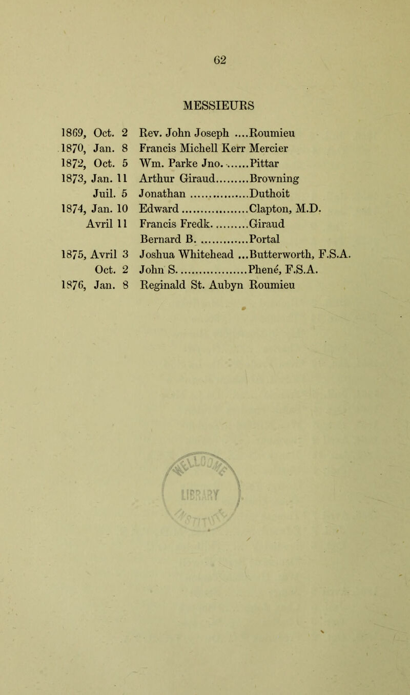1869, Oct. 2 1870, Jan. 8 1872, Oct. 5 1873, Jan. 11 Juil. 5 1874, Jan. 10 Avril 11 1875, Avril 3 Oct. 2 1876, Jan. 8 MESSIEURS Rev. John Joseph ....Roumieu Francis Michell Kerr Mercier Wm. Parke Jno. Pittar Arthur Giraud Browning Jonathan Duthoit Edward Clapton, M.D. Francis Fredk Giraud Bernard B Portal Joshua Whitehead ...Butterworth, F.S.A. John S Phene, F.S.A. Reginald St. Aubyn Roumieu