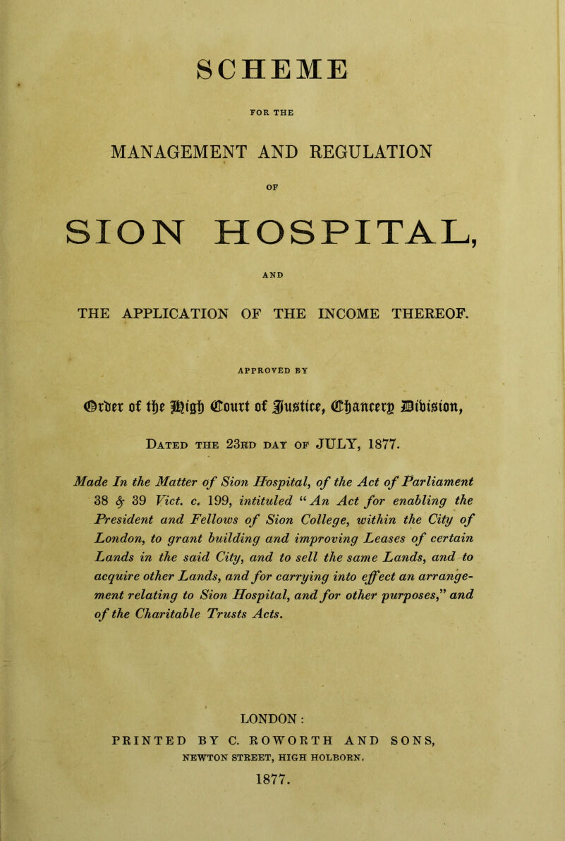 FOR THE MANAGEMENT AND REGULATION OF SION HOSPITAL, AND THE APPLICATION OF THE INCOME THEREOF. APPROVED BY <©rbet of tf)e 3©tgj) <&ourt of 3tettce, (Efjattwg Btbtston, Dated the 23rd day of JULY, 1877. Made In the Matter of Sion Hospital, of the Act of Parliament 38 Sf 39 Viet, c. 199, intituled “An Act for enabling the President and Fellows of Sion College, within the City of London, to grant building and improving Leases of certain Lands in the said City, and to sell the same Lands, and to acquire other Lands, and for carrying into effect an arrange- ment relating to Sion Hospital, and for other purposesand of the Charitable Trusts Acts. LONDON: PRINTED BY C. ROWORTH AND SONS, NEWTON STREET, HIGH HOLBORN, 1877.