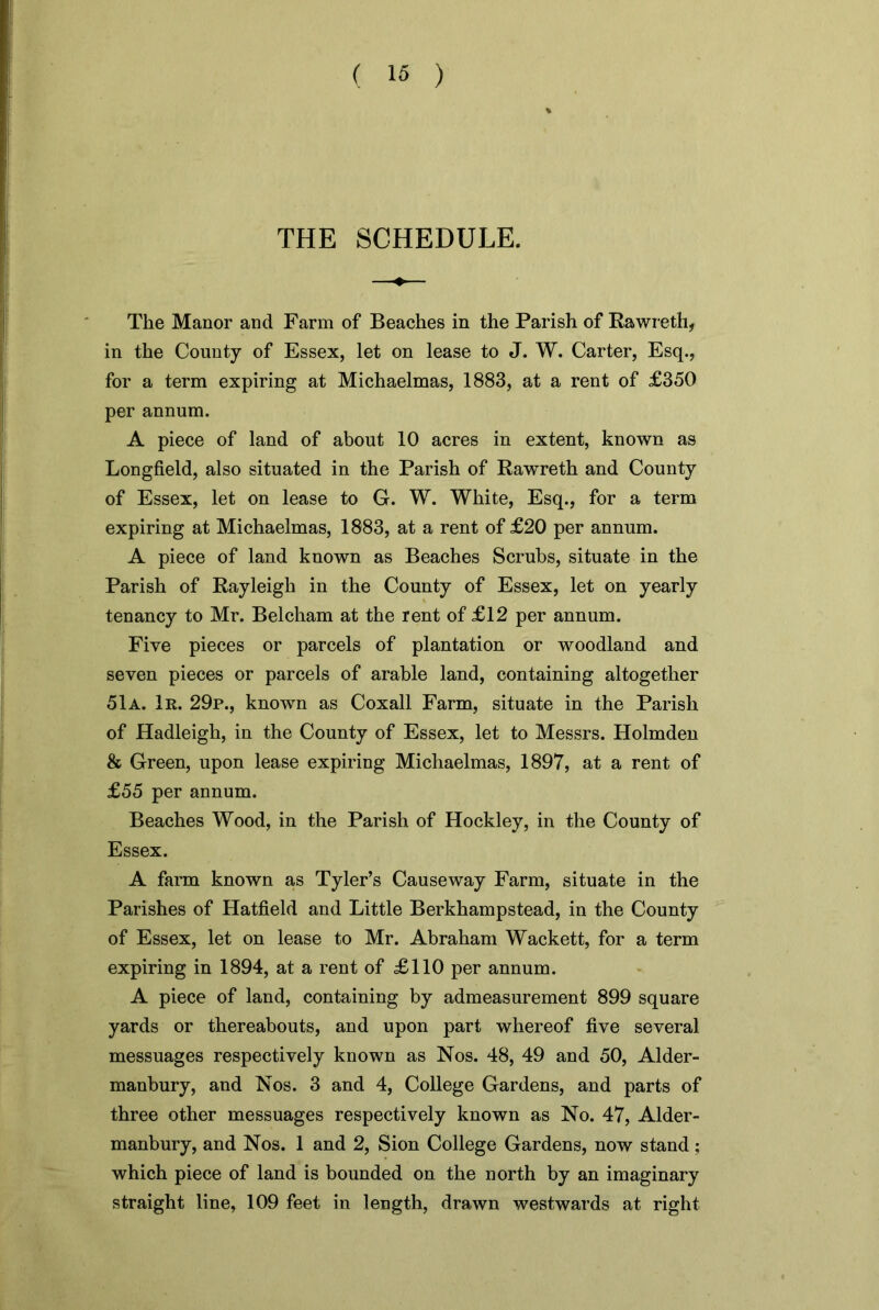 THE SCHEDULE. The Manor and Farm of Beaches in the Parish of Rawreth, in the County of Essex, let on lease to J. W. Carter, Esq., for a term expiring at Michaelmas, 1883, at a rent of £350 per annum. A piece of land of about 10 acres in extent, known as Longfield, also situated in the Parish of Rawreth and County of Essex, let on lease to G. W. White, Esq., for a term expiring at Michaelmas, 1883, at a rent of £20 per annum. A piece of land known as Beaches Scrubs, situate in the Parish of Rayleigh in the County of Essex, let on yearly tenancy to Mr. Belcham at the rent of £12 per annum. Five pieces or parcels of plantation or woodland and seven pieces or parcels of arable land, containing altogether 51a. 1r. 29p., known as Coxall Farm, situate in the Parish of Hadleigh, in the County of Essex, let to Messrs. Holmden & Green, upon lease expiring Michaelmas, 1897, at a rent of £55 per annum. Beaches Wood, in the Parish of Hockley, in the County of Essex. A farm known as Tyler’s Causeway Farm, situate in the Parishes of Hatfield and Little Berkhampstead, in the County of Essex, let on lease to Mr. Abraham Wackett, for a term expiring in 1894, at a rent of £110 per annum. A piece of land, containing by admeasurement 899 square yards or thereabouts, and upon part whereof five several messuages respectively known as Nos. 48, 49 and 50, Alder- manbury, and Nos. 3 and 4, College Gardens, and parts of three other messuages respectively known as No. 47, Alder- manbury, and Nos. 1 and 2, Sion College Gardens, now stand; which piece of land is bounded on the north by an imaginary straight line, 109 feet in length, drawn westwards at right