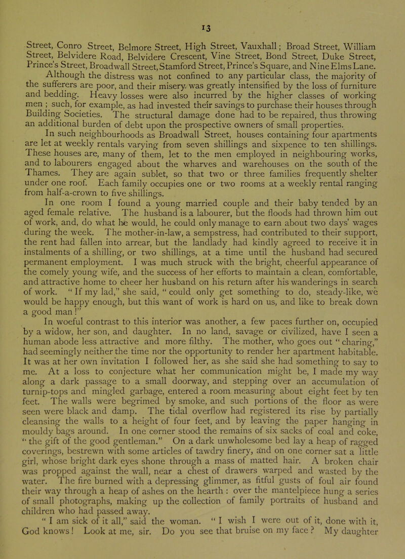 Street, Conro Street, Belmore Street, High Street, Vauxhall; Broad Street, William Street,, Belvidere Road, Belvidere Crescent, Vine Street, Bond Street, Duke Street, Prince’s Street, Broadwall Street, Stamford Street, Prince’s Square, and Nine Elms Lane. Although the distress was not confined to any particular class, the majority of the sufferers are poor, and their misery was greatly intensified by the loss of furniture and bedding. Heavy losses were also incurred by the higher classes of working men ; such, for example, as had invested the'ir savings to purchase their houses through Building Societies. The structural damage done had to be repaired, thus throwing an additional burden of debt upon the prospective owners of small properties. In such neighbourhoods as Broadwall Street, houses containing four apartments are let at weekly rentals varying from seven shillings and sixpence to ten shillings. These houses are, many of them, let to the men employed in neighbouring works, and to labourers engaged about the wharves and warehouses on the south of the Thames. They are again sublet, so that two or three families frequently shelter under one roof. Each family occupies one or two rooms at a weekly rental ranging from half-a-crown to five shillings. In one room I found a young married couple and their baby tended by an aged female relative. The husband is a labourer, but the floods had thrown him out of work, and, do what he would, he could only manage to earn about two days’ wages during the week. The mother-in-law, a sempstress, had contributed to their support, the rent had fallen into arrear, but the landlady had kindly agreed to receive it in instalments of a shilling, or two shillings, at a time until the husband had secured permanent employment. I was much struck with the bright, cheerful appearance of the comely young wife, and the success of her efforts to maintain a clean, comfortable, and attractive home to cheer her husband on his return after his wanderings in search of work. “If my lad,” she said, “ could only get something to do, steady-like, we would be happy enough, but this want of work is hard on us, and like to break down a good man!” In woeful contrast to this interior was another, a few paces further on, occupied by a widow, her son, and daughter. In no land, savage or civilized, have I seen a human abode less attractive and more filthy. The mother, who goes out “ charing,” had seemingly neither the time nor the opportunity to render her apartment habitable. It was at her own invitation I followed her, as she said she had something to say to me. At a loss to conjecture what her communication might be, I made my way along a dark passage to a small doorway, and stepping over an accumulation of turnip-tops and mingled garbage, entered a room measuring about eight feet by ten feet. The walls were begrimed by smoke, and such portions of the floor as were seen were black and damp. The tidal overflow had registered its rise by partially cleansing the walls to a height of four feet, and by leaving the paper hanging in mouldy bags around. In one corner stood the remains of six sacks of coal and coke, “ the gift of the good gentleman.” On a dark unwholesome bed lay a heap of ragged coverings, bestrewn with some articles of tawdry finery, and on one corner sat a little girl, whose bright dark eyes shone through a mass of matted hair. A broken chair was propped against the wall, near a chest of drawers warped and wasted by the water. The fire burned with a depressing glimmer, as fitful gusts of foul air found their way through a heap of ashes on the hearth : over the mantelpiece hung a series of small photographs, making up the collection of family portraits of husband and children who had passed away. “ I am sick of it all,” said the woman. “ I wish I were out of it, done with it, God knows! Look at me, sir. Do you see that bruise on my face ? My daughter