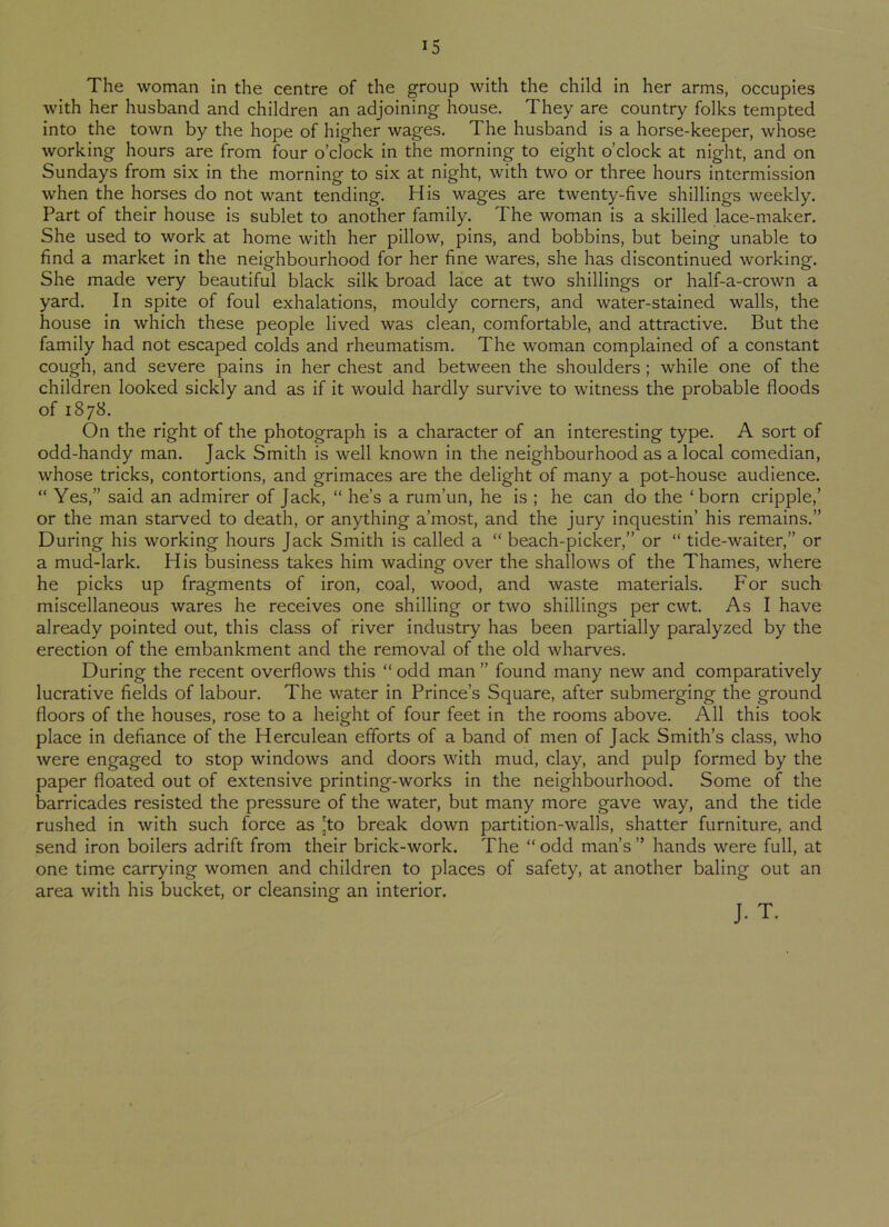 The woman in the centre of the group with the child in her arms, occupies with her husband and children an adjoining house. They are country folks tempted into the town by the hope of higher wages. The husband is a horse-keeper, whose working hours are from four o’clock in the morning to eight o’clock at night, and on Sundays from six in the morning to six at night, with two or three hours intermission when the horses do not want tending. His wages are twenty-five shillings weekly. Part of their house is sublet to another family. The woman is a skilled lace-maker. She used to work at home with her pillow, pins, and bobbins, but being unable to find a market in the neighbourhood for her fine wares, she has discontinued working. She made very beautiful black silk broad lace at two shillings or half-a-crown a yard. In spite of foul exhalations, mouldy corners, and water-stained walls, the house in which these people lived was clean, comfortable, and attractive. But the family had not escaped colds and rheumatism. The woman complained of a constant cough, and severe pains in her chest and between the shoulders ; while one of the children looked sickly and as if it would hardly survive to witness the probable floods of 1878. On the right of the photograph is a character of an interesting type. A sort of odd-handy man. Jack Smith is well known in the neighbourhood as a local comedian, whose tricks, contortions, and grimaces are the delight of many a pot-house audience. “ Yes,” said an admirer of Jack, “ he’s a rum’un, he is ; he can do the ‘born cripple,’ or the man starved to death, or anything a’most, and the jury inquestin’ his remains.” During his working hours Jack Smith is called a “ beach-picker,” or “ tide-waiter,” or a mud-lark. His business takes him wading over the shallows of the Thames, where he picks up fragments of iron, coal, wood, and waste materials. For such miscellaneous wares he receives one shilling or two shillings per cwt. As I have already pointed out, this class of river industry has been partially paralyzed by the erection of the embankment and the removal of the old wharves. During the recent overflows this “ odd man ” found many new and comparatively lucrative fields of labour. The water in Prince’s Square, after submerging the ground floors of the houses, rose to a height of four feet in the rooms above. All this took place in defiance of the Herculean efforts of a band of men of Jack Smith’s class, who were engaged to stop windows and doors with mud, clay, and pulp formed by the paper floated out of extensive printing-works in the neighbourhood. Some of the barricades resisted the pressure of the water, but many more gave way, and the tide rushed in with such force as 'to break down partition-walls, shatter furniture, and send iron boilers adrift from their brick-work. The “odd man’s” hands were full, at one time carrying women and children to places of safety, at another baling out an area with his bucket, or cleansing an interior. J. T.