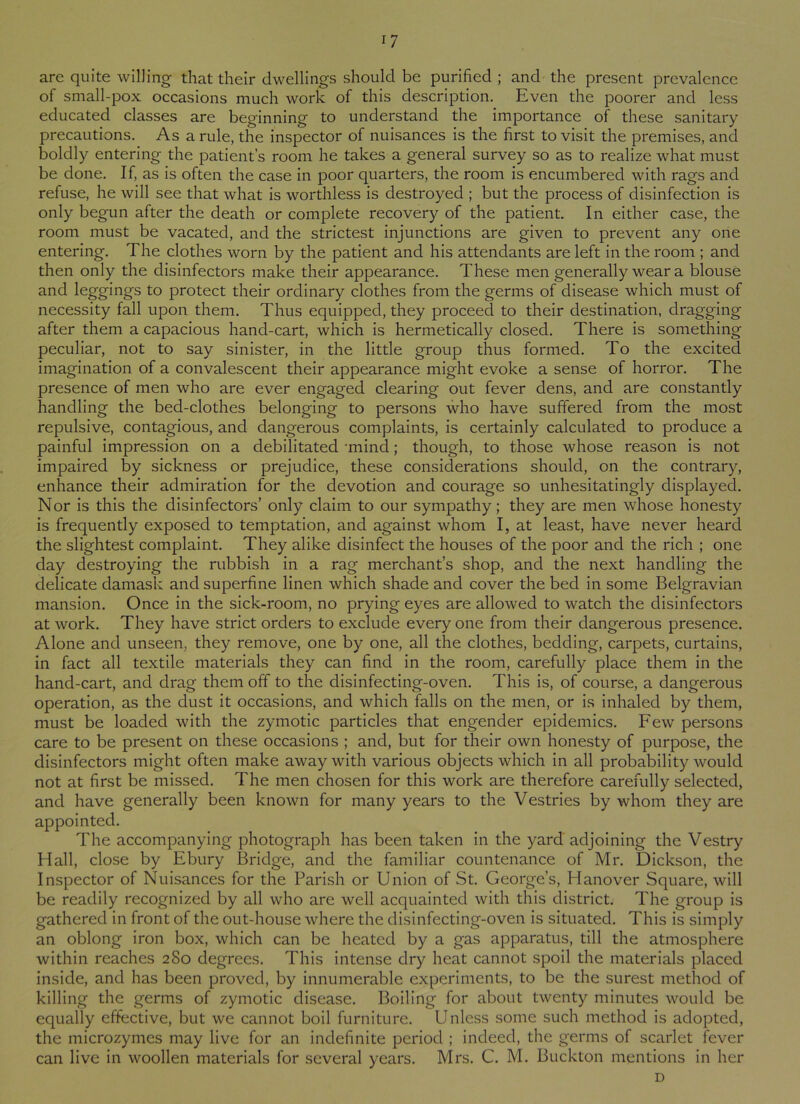 are quite willing that their dwellings should be purified ; and the present prevalence of small-pox occasions much work of this description. Even the poorer and less educated classes are beginning to understand the importance of these sanitary precautions. Asa rule, the inspector of nuisances is the first to visit the premises, and boldly entering the patient’s room he takes a general survey so as to realize what must be done. If, as is often the case in poor quarters, the room is encumbered with rags and refuse, he will see that what is worthless is destroyed ; but the process of disinfection is only begun after the death or complete recovery of the patient. In either case, the room must be vacated, and the strictest injunctions are given to prevent any one entering. The clothes worn by the patient and his attendants are left in the room ; and then only the disinfectors make their appearance. These men generally wear a blouse and leggings to protect their ordinary clothes from the germs of disease which must of necessity fall upon them. Thus equipped, they proceed to their destination, dragging after them a capacious hand-cart, which is hermetically closed. There is something peculiar, not to say sinister, in the little group thus formed. To the excited imagination of a convalescent their appearance might evoke a sense of horror. The presence of men who are ever engaged clearing out fever dens, and are constantly handling the bed-clothes belonging to persons who have suffered from the most repulsive, contagious, and dangerous complaints, is certainly calculated to produce a painful impression on a debilitated -mind; though, to those whose reason is not impaired by sickness or prejudice, these considerations should, on the contrary, enhance their admiration for the devotion and courage so unhesitatingly displayed. Nor is this the disinfectors’ only claim to our sympathy; they are men whose honesty is frequently exposed to temptation, and against whom I, at least, have never heard the slightest complaint. They alike disinfect the houses of the poor and the rich ; one day destroying the rubbish in a rag merchant’s shop, and the next handling the delicate damask and superfine linen which shade and cover the bed in some Belgravian mansion. Once in the sick-room, no prying eyes are allowed to watch the disinfectors at work. They have strict orders to exclude everyone from their dangerous presence. Alone and unseen, they remove, one by one, all the clothes, bedding, carpets, curtains, in fact all textile materials they can find in the room, carefully place them in the hand-cart, and drag them off to the disinfecting-oven. This is, of course, a dangerous operation, as the dust it occasions, and which falls on the men, or is inhaled by them, must be loaded with the zymotic particles that engender epidemics. Few persons care to be present on these occasions ; and, but for their own honesty of purpose, the disinfectors might often make away with various objects which in all probability would not at first be missed. The men chosen for this work are therefore carefully selected, and have generally been known for many years to the Vestries by whom they are appointed. The accompanying photograph has been taken in the yard adjoining the Vestry Hall, close by Ebury Bridge, and the familiar countenance of Mr. Dickson, the Inspector of Nuisances for the Parish or Union of St. George’s, Hanover Square, will be readily recognized by all who are well acquainted with this district. The group is gathered in front of the out-house where the disinfecting-oven is situated. This is simply an oblong iron box, which can be heated by a gas apparatus, till the atmosphere within reaches 2S0 degrees. This intense dry heat cannot spoil the materials placed inside, and has been proved, by innumerable experiments, to be the surest method of killing the germs of zymotic disease. Boiling for about twenty minutes would be equally effective, but we cannot boil furniture. Unless some such method is adopted, the microzymes may live for an indefinite period ; indeed, the germs of scarlet fever can live in woollen materials for several years. Mrs. C. M. Buckton mentions in her D