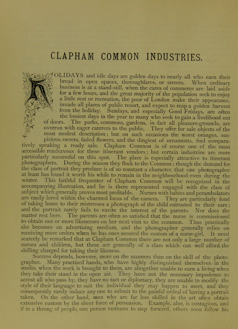 CLAPHAM COMMON INDUSTRIES. (}LI DAYS and idle days are golden days to nearly all who earn their bread in open spaces, thoroughfares, or streets. When ordinary business is at a stand-still, when the cares of commerce are laid aside „ f°r. a few hours, and the great majority of the population seek to enjoy ? b^tle rest or recreation, the poor of London make their appearance, inva-de all places of public resort, and expect to reap a golden harvest from the holiday.. Sundays, and especially Good Fridays, are often the busiest days in the year to many who seek to gain a livelihood out of doors. The parks, commons, gardens, in fact all pleasure-grounds, are overrun with eager caterers to the public. They offer for sale objects of the most modest description ; but on such occasions the worst oranges, sus- picious sweets, faded flowers, and the dingiest of ornaments, find compara- tively . speaking a ready sale. Clapham Common is of course one of the most accessible rendezvous for these itinerant vendors ; but certain industries are more particularly successful on this spot. The place is especially attractive to itinerant photographers. During the season they flock to the Common ; though the demand for the class of portrait they produce is of so constant a character, that one photographer at least has found it worth his while to remain in the neighbourhood even during the winter. I his faithful frequenter of Clapham Common will be recognized in the accompanying illustration, and he is there represented engaged with the class of subject which generally proves most profitable. Nurses with babies and perambulators are easily lured within the charmed focus of the camera. They are particularly fond of taking home to their mistresses a photograph of the child entrusted to their care ; and the portrait rarely fails to excite the interest of the parents. Nor does the matter rest here. The parents are often so satisfied that the nurse is commissioned to obtain one or more likenesses on her next visit to the common. Thus practically she becomes an advertising medium, and the photographer generally relies on receiving more orders when he has once secured the custom of a nurse-girl. It need scarcely be remarked that at Clapham Common there are not only a large number of nurses and children, but these are generally of a class which can well afford the shilling charged for taking their likeness. Success depends, however, more on the manners than on the skill of the photo- grapher. Many practised hands, who have highly distinguished themselves in the studio, when the work is brought to them, are altogether unable to earn a living when they take their stand in the open air. They have not the necessary impudence to accost all who pass by, they have no tact or diplomacy, they are unable to modify the style of their language to suit the individual they may happen to meet, and they consequently rarely induce anyone to submit to the painful ordeal of having a portrait taken. On the other hand, men who are far less skilled in the art often obtain extensive custom by the sheer force of persuasion. Example, also, is contagious, and if in a throng of people, one person ventures to step forward, others soon follow his