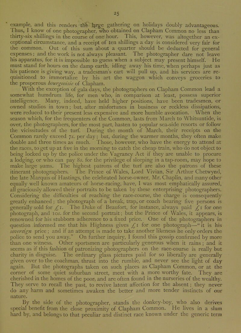 example, and this renders the- fyrge gathering on holidays doubly advantageous. Thus, I know of one photographer, vdio obtained on Clapham Common no less than thirty-six shillings in the course of one' hour. This, however, was altogether an ex- ceptional circumstance, and a receipt of ten shillings a day is considered very fair for the common. Out of this sum about a quarter should be deducted for general expenses; and the work is not always pleasant. The photographer dare not leave his apparatus, for it is impossible to guess when a subject may present himself. He must stand for hours on the damp earth, idling away his time, when perhaps just as his patience is giving way, a tradesman’s cart will pull up, and his services are re- quisitioned to immortalize by his art the waggon which conveys groceries to the prosperous bourgeoisie of Clapham. With the exception of gala days, the photographers on Clapham Common lead a somewhat humdrum life, for men who, in comparison at least, possess superior intelligence. Many, indeed, have held higher positions, have been tradesmen, or owned studios in town; but, after misfortunes in business or reckless dissipations, were reduced to their present less expensive and more humble avocation. When the season which, for the frequenters of the Common, lasts from March to Whitsuntide, is over, the photographers, for the most part, hasten to popular sea-side resorts or follow the vicissitudes of the turf. During the month of March, their receipts on the Common rarely exceed js. per day; but, during the warmer months, they often make double and three times as much. Those, however, who have the energy to attend at the races, to get up at five in the morning to catch the cheap train, who do not object to being locked up by the police under the Vagrancy Act if they are unable to procure a lodging, or who can pay 85. for the privilege of sleeping in a tap-room, may hope to make large sums. The highest patrons of the turf are also the patrons of these itinerant photographers. The Prince of Wales, Lord Vivian, Sir Arthur Chetwynd, the late Marquis of Hastings, the celebrated horse-owner, Mr. Chaplin, and many other equally well known amateurs of horse-racing, have, I was most emphatically assured, all graciously allowed their portraits to be taken by these enterprising photographers. Considering the difficulties of reaching the race-course, the charge is consequently greatly enhanced ; the photograph of a break, trap, or coach bearing five persons is generally sold for £1. The Duke of Beaufort, for instance, always paid for one photograph, and ictf. for the second portrait; but the Prince of Wales, it appears, is renowned for his stubborn adherence to a fixed price. One of the photographers in question informed me that his Highness gives £1 for one photograph—“it is his sovereign price ; and if an attempt is made to take another likeness he only orders the police to send you away.” On further inquiry, I found this gossip confirmed by more than one witness. Other sportsmen are particularly generous when it rains ; and it seems as if this fashion of patronizing photographers on the race-course is really but charity in disguise. The ordinary glass pictures paid for so liberally are generally given over to the coachman, thrust into the rumble, and never see the light of day again. But the photographs taken on such places as Clapham Common, or at the corner of some quiet suburban street, meet with a more worthy fate. They are cherished in the homes of the poor-, and are often found in the nurseries of the wealthy. They serve to recall the past, to revive latent affection for the absent; they never do any harm and sometimes awaken the better and more tender instincts of our nature. By the side of the photographer, stands the donkey-boy, who also derives special benefit from the close proximity of Clapham Common. He lives in a slum hard by, and belongs to that peculiar and distinct race known under the generic term