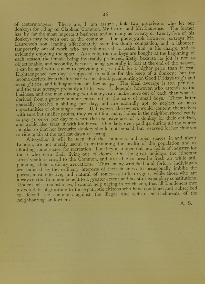of costermongers. There are, I am assured, but two proprietors who let out donkeys for riding on Clapham Common, Mr. Carter and Mr. Laurence. The former has by far the most important business, and as many as twenty or twenty-five of his donkeys may be seen out on the common. The photograph, however, portrays Mr. Laurence’s son, leaning affectionately over his dumb companion, and a labourer, temporarily out of work, who has volunteered to assist him in his charge, and is evidently enjoying the sport. As a rule, the donkeys are bought at the beginning of each season, the female being invariably preferred, firstly, because its jolt is not so /objectionable, and secondly, because, being generally in foal at the end of the season, it can be sold with a view to providing asses’ milk, for a higher price than it cost. Eighteenpence per day is supposed to suffice for the keep of a donkey; but the income derived from the hire varies considerably, amountingon Good Fridays to £ i and even £ i ios., and falling at times as low as 4s. The ideal average is 10s. per day, and the true average probably a little less. It depends, however, who attends to the business, and one man driving two donkeys can make more out of each than what is derived from a greater number entrusted to the care of small boys. These latter generally receive a shilling per day, and are naturally apt to neglect or miss opportunities of obtaining a fare. If, however, the owners would content themselves with sure but smaller profits, they would find many ladies in the neighbourhood ready to pay 5s. or 6s. per day to secure the exclusive use of a donkey for their children, and would also treat it with kindness. One lady even paid 4^. during all the winter months so that her favourite donkey should not be sold, but reserved for her children to ride again at the earliest dawn of spring. Altogether it will be seen that the commons and open spaces in and about London, are not merely useful in maintaining the health of the population, and as affording some space for recreation ; but they also open out new fields of industry foi those who earn their living out of doors. On the great holidays, the itinerant street vendors crowd to the Common, and are able to breathe fresh air while still pursuing their ordinary avocations. Thus many wretched and forlorn individuals are induced by the ordinary interests of their business to occasionally imbibe the purest, most effective, and natural of tonics—a little oxygen ; while those who. are always on the Common benefit to a greater extent and boast of exemplary constitutions. Under such circumstances, I cannot help urging in conclusion, that all Londoners owe a deep debt of gratitude to those patriotic citizens who have combined and subscribed to defend the commons against the illegal and selfish encroachments of the neighbouring landowners. A. S.
