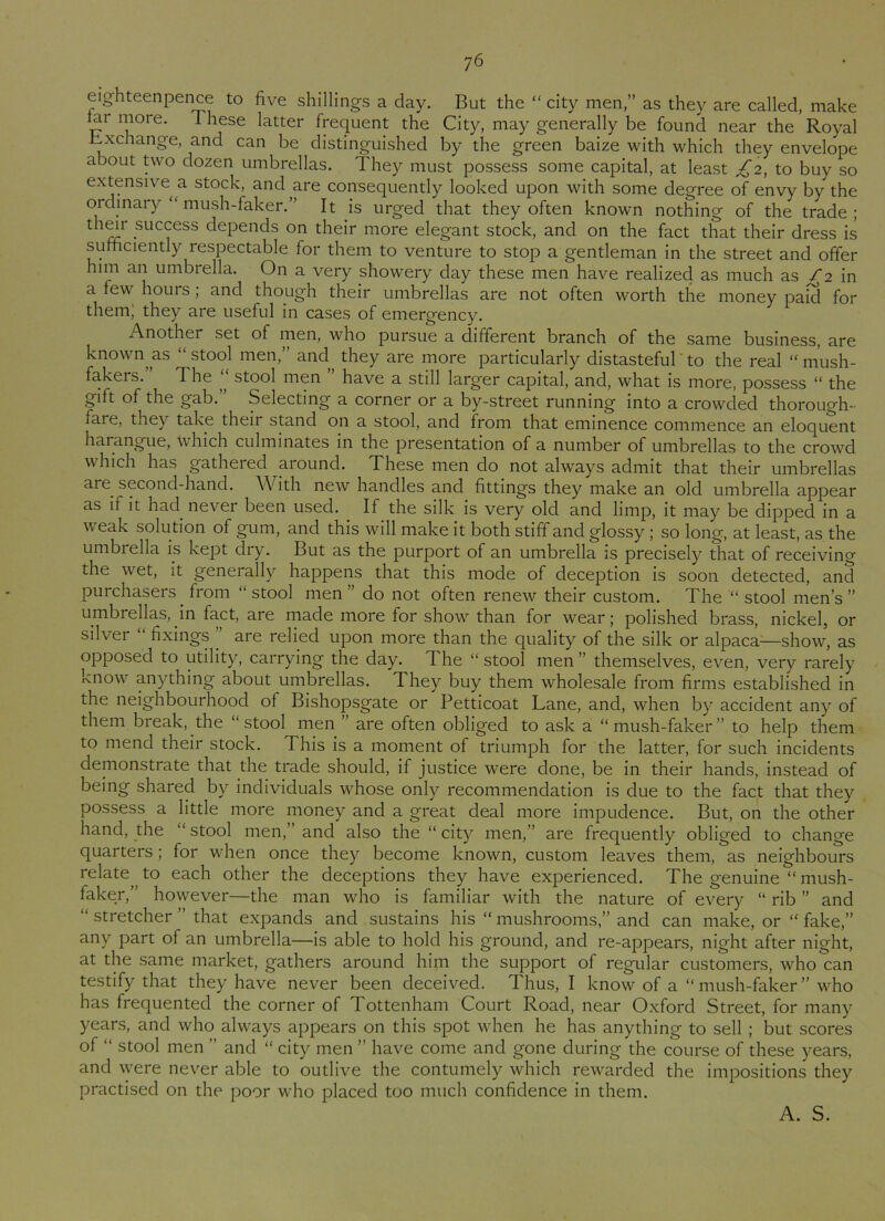 eighteenpence to five shillings a day. But the “ city men,” as they are called, make iai more. These latter frequent the City, may generally be found near the Royal exchange, and can be distinguished by the green baize with which they envelope about two dozen umbrellas. They must possess some capital, at least £2, to buy so extensive a stock, and are consequently looked upon with some degree of envy by the ordinary “ mush-faker.” It is urged that they often known nothing of the trade; their success depends on their more elegant stock, and on the fact that their dress is sufficiently respectable for them to venture to stop a gentleman in the street and offer him an umbrella. On a very showery day these men have realized as much as £2 in a few hours; and though their umbrellas are not often worth the money paid for them; they are useful in cases of emergency. Another set of men, who pursue a different branch of the same business, are known, as “ stool men,” ancl they are more particularly distasteful to the real “ mush- fakers. The ,, stool men have a still larger capital, and, what is more, possess “ the gift of the gab. Selecting a corner or a by-street running into a crowded thorough- fare, they take their stand on a stool, and from that eminence commence an eloquent harangue, which culminates in the presentation of a number of umbrellas to the crowd which has gathered around. These men do not always admit that their umbrellas are. second-hand. With new handles and fittings they make an old umbrella appear as if it had. never been used. If the silk is very old and limp, it may be dipped in a weak solution of gum, and this will make it both stiff and glossy ; so long, at least, as the umbrella is kept dry. But as the purport of an umbrella is precisely that of receiving the wet, it generally happens that this mode of deception is soon detected, and purchasers, from “ stool men ” do not often renew their custom. The “ stool men’s ” umbrellas, in fact, are made more for show than for wear; polished brass, nickel, or silver “ fixings . are relied upon more than the quality of the silk or alpaca-—show, as opposed to utility, carrying the day. The “ stool men ” themselves, even, very rarely know anything about umbrellas. They buy. them wholesale from firms established in the neighbourhood of Bishopsgate or Petticoat Lane, and, when by accident any of them break, the “ stool men ’ are often obliged to ask a “ mush-faker ” to help them to mend their stock. This is a moment of triumph for the latter, for such incidents demonstrate that the trade should, if justice were done, be in their hands, instead of being shared by individuals whose only recommendation is due to the fact that they possess a little more money and a great deal more impudence. But, on the other hand, the “ stool men,’ and also the “ city men,” are frequently obliged to change quarters; for w-hen once they become known, custom leaves them, as neighbours relate, to each other the deceptions they have experienced. The genuine “ mush- faker,’' however—the man who is familiar with the nature of every “ rib ” and “ stretcher ” that expands and sustains his “ mushrooms,” and can make, or “ fake,” any part of an umbrella—is able to hold his ground, and re-appears, night after night, at the same market, gathers around him the support of regular customers, who can testify that they have never been deceived. Thus, I know of a “ mush-faker ” who has frequented the corner of Tottenham Court Road, near Oxford Street, for many years, and who always appears on this spot when he has anything to sell ; but scores of “ stool men ” and “ city men ” have come and gone during the course of these years, and w^ere never able to outlive the contumely which rewarded the impositions they practised on the poor who placed too much confidence in them.