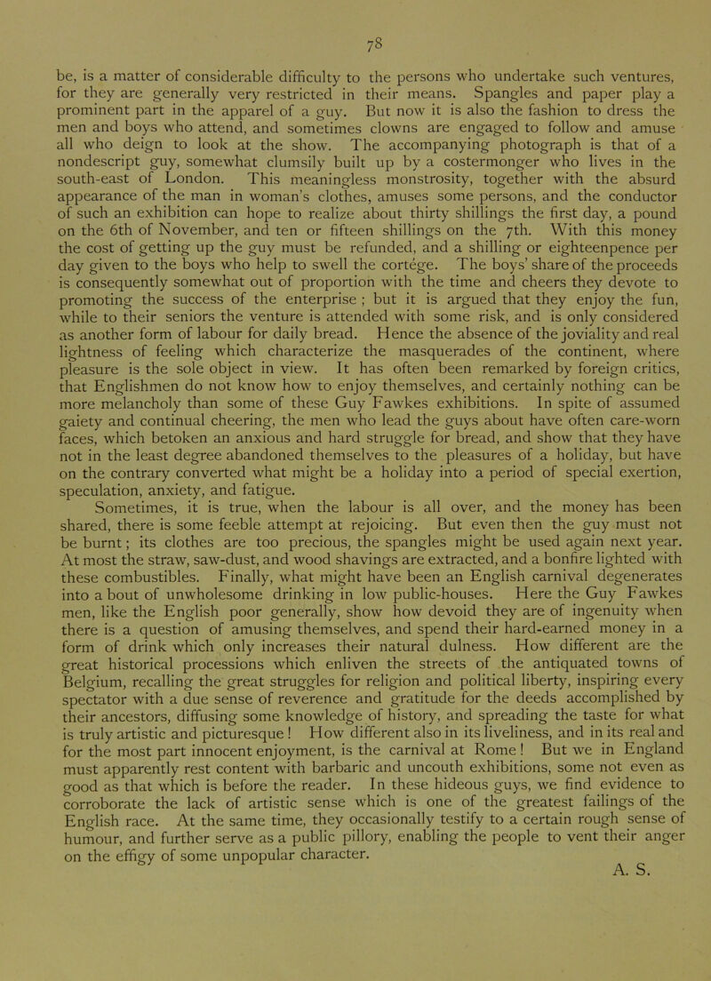 78 be, is a matter of considerable difficulty to the persons who undertake such ventures, for they are generally very restricted in their means. Spangles and paper play a prominent part in the apparel of a guy. But now it is also the fashion to dress the men and boys who attend, and sometimes clowns are engaged to follow and amuse all who deign to look at the show. The accompanying photograph is that of a nondescript guy, somewhat clumsily built up by a costermonger who lives in the south-east of London. This meaningless monstrosity, together with the absurd appearance of the man in woman’s clothes, amuses some persons, and the conductor of such an exhibition can hope to realize about thirty shillings the first day, a pound on the 6th of November, and ten or fifteen shillings on the 7th. With this money the cost of getting up the guy must be refunded, and a shilling or eighteenpence per day given to the boys who help to swell the cortege. The boys’ share of the proceeds is consequently somewhat out of proportion with the time and cheers they devote to promoting the success of the enterprise ; but it is argued that they enjoy the fun, while to their seniors the venture is attended with some risk, and is only considered as another form of labour for daily bread. Hence the absence of the joviality and real lightness of feeling which characterize the masquerades of the continent, where pleasure is the sole object in view. It has often been remarked by foreign critics, that Englishmen do not know how to enjoy themselves, and certainly nothing can be more melancholy than some of these Guy Fawkes exhibitions. In spite of assumed gaiety and continual cheering, the men who lead the guys about have often care-worn faces, which betoken an anxious and hard struggle for bread, and show that they have not in the least degree abandoned themselves to the pleasures of a holiday, but have on the contrary converted what might be a holiday into a period of special exertion, speculation, anxiety, and fatigue. Sometimes, it is true, when the labour is all over, and the money has been shared, there is some feeble attempt at rejoicing. But even then the guy must not be burnt; its clothes are too precious, the spangles might be used again next year. At most the straw, saw-dust, and wood shavings are extracted, and a bonfire lighted with these combustibles. Finally, what might have been an English carnival degenerates into a bout of unwholesome drinking in low public-houses. Here the Guy Fawkes men, like the English poor generally, show how devoid they are of ingenuity when there is a question of amusing themselves, and spend their hard-earned money in a form of drink which only increases their natural dulness. How different are the great historical processions which enliven the streets of the antiquated towns of Belgium, recalling the great struggles for religion and political liberty, inspiring every spectator with a due sense of reverence and gratitude for the deeds accomplished by their ancestors, diffusing some knowledge of history, and spreading the taste for what is truly artistic and picturesque ! How different also in its liveliness, and in its real and for the most part innocent enjoyment, is the carnival at Rome ! But we in England must apparently rest content with barbaric and uncouth exhibitions, some not even as good as that which is before the reader. In these hideous guys, we find evidence to corroborate the lack of artistic sense which is one of the greatest failings of the English race. At the same time, they occasionally testify to a certain rough sense of humour, and further serve as a public pillory, enabling the people to vent their anger on the effigy of some unpopular character.