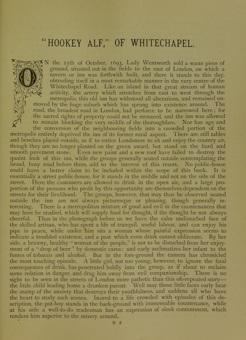 the 25th of October, 1693, Lady Wentworth sold a waste piece of ground, situated out in the fields to the east of London, on which a tavern or inn was forthwith built, and there it stands to this day, obtruding itself in a most remarkable manner in the very centre of the Whitechapel Road. Like an island in that great stream of human activity, the artery which stretches from east to west through the metropolis, this old inn has withstood all alterations, and remained un- moved by the huge suburb which has sprung into existence around. The road, the broadest road in London, had perforce to be narrowed here; for the sacred rights of property could not be menaced, and the inn was allowed to remain blocking the very middle of the thoroughfare. Nor has age and the conversion of the neighbouring fields into a crowded portion of the metropolis entirely deprived the inn of its former rural aspect. T here are still tables and benches placed outside, as if to entice Londoners to sit and enjoy the country air, though they are no longer planted on the green sward, but stand on the hard and smooth pavement stone. Even new paint and a new roof have failed to destroy the quaint look of this inn, while the groups generally seated outside contemplating the broad, busy road before them, add to the interest of this resort. No public-house could have a better claim to be included within the scope of this book. It is essentially a street public-house, for it stands in the middle and not on the side of the street. Here the customers are allowed to drink in the open air, and a large pro- portion of the persons who profit by this opportunity are themselves dependent on the streets for their livelihood. The groups, however, that may thus be observed seated outside the inn are not always picturesque or pleasing, though generally in- teresting. There is a metropolitan mixture of good and evil in the countenances that may here be studied, which will supply food for thought, if the thought be not always cheerful. Thus in the photograph before us we have the calm undisturbed face of the skilled artisan, who has spent a life of tranquil, useful labour, and can enjoy his pipe in peace, while under him sits a woman whose painful expression seems to indicate a troubled existence, and a past which even drink cannot obliterate. By her side, a brawny, healthy “ woman of the people,” is not to be disturbed from her enjoy- ment of a “ drop of beer ” by domestic cares ; and early acclimatizes her infant to the fumes of tobacco and alcohol. But in the fore-ground the camera has chronicled the most touching episode. A little girl, not too young, however, to ignore the fatal consequences of drink, has penetrated boldly into the group, as if about to reclaim some relation in danger, and drag him away from evil companionship. There is no sight to be seen in the streets of London more pathetic than this oft-repeated story— the little child leading home a drunken parent. Well may those little faces early bear the stamp of the anxiety that destroys their youthfulness, and saddens all who have the heart to study such scenes. Inured to a life crowded with episodes of this de- scription, the pot-boy stands in the back-ground with immoveable countenance, while at his side a well-to-do tradesman has an expression of sleek contentment, which renders him superior to the misery around.