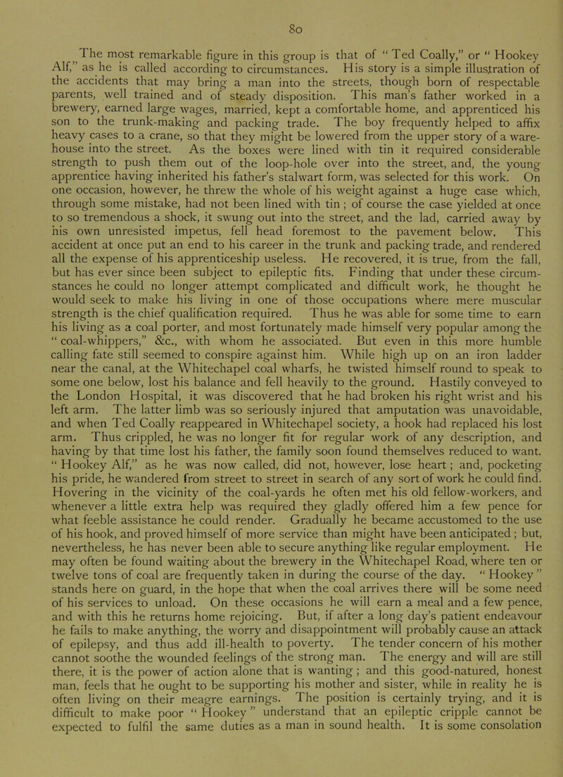 8o The most remarkable figure in this group is that of “ Ted Coally,” or “ Hookey Alf,” as he is called according to circumstances. His story is a simple illustration of the accidents that may bring a man into the streets, though born of respectable parents, well trained and of steady disposition. This man’s father worked in a brewery, earned large wages, married, kept a comfortable home, and apprenticed his son to the trunk-making and packing trade. The boy frequently helped to affix heavy cases to a crane, so that they might be lowered from the upper story of a ware- house into the street. As the boxes were lined with tin it required considerable strength to push them out of the loop-hole over into the street, and, the young apprentice having inherited his father’s stalwart form, was selected for this work. On one occasion, however, he threw the whole of his weight against a huge case which, through some mistake, had not been lined with tin ; of course the case yielded at once to so tremendous a shock, it swung out into the street, and the lad, carried away by his own unresisted impetus, fell head foremost to the pavement below. This accident at once put an end to his career in the trunk and packing trade, and rendered all the expense of his apprenticeship useless. He recovered, it is true, from the fall, but has ever since been subject to epileptic fits. Finding that under these circum- stances he could no longer attempt complicated and difficult work, he thought he would seek to make his living in one of those occupations where mere muscular strength is the chief qualification required. Thus he was able for some time to earn his living as a coal porter, and most fortunately made himself very popular among the “ coal-whippers,” &c., with whom he associated. But even in this more humble calling fate still seemed to conspire against him. While high up on an iron ladder near the canal, at the Whitechapel coal wharfs, he twisted himself round to speak to some one below, lost his balance and fell heavily to the ground. Hastily conveyed to the London Hospital, it was discovered that he had broken his right wrist and his left arm. The latter limb was so seriously injured that amputation was unavoidable, and when Ted Coally reappeared in Whitechapel society, a hook had replaced his lost arm. Thus crippled, he was no longer fit for regular work of any description, and having by that time lost his father, the family soon found themselves reduced to want. “ Hookey Alf,” as he was now called, did not, however, lose heart; and, pocketing his pride, he wandered from street to street in search of any sort of work he could find. Hovering in the vicinity of the coal-yards he often met his old fellow-workers, and whenever a little extra help was required they gladly offered him a few pence for what feeble assistance he could render. Gradually he became accustomed to the use of his hook, and proved himself of more service than might have been anticipated ; but, nevertheless, he has never been able to secure anything like regular employment. He may often be found waiting about the brewery in the Whitechapel Road, where ten or twelve tons of coal are frequently taken in during the course of the day. “ Hookey ” stands here on guard, in the hope that when the coal arrives there will be some need of his services to unload. On these occasions he will earn a meal and a few pence, and with this he returns home rejoicing. But, if after a long day’s patient endeavour he fails to make anything, the worry and disappointment will probably cause an attack of epilepsy, and thus add ill-health to poverty. The tender concern of his mother cannot soothe the wounded feelings of the strong man. The energy and will are still there, it is the power of action alone that is wanting ; and this good-natured, honest man, feels that he ought to be supporting his mother and sister, while in reality he is often living on their meagre earnings. The position is certainly trying, and it is difficult to make poor “Hookey” understand that an epileptic cripple cannot be expected to fulfil the same duties as a man in sound health. It is some consolation