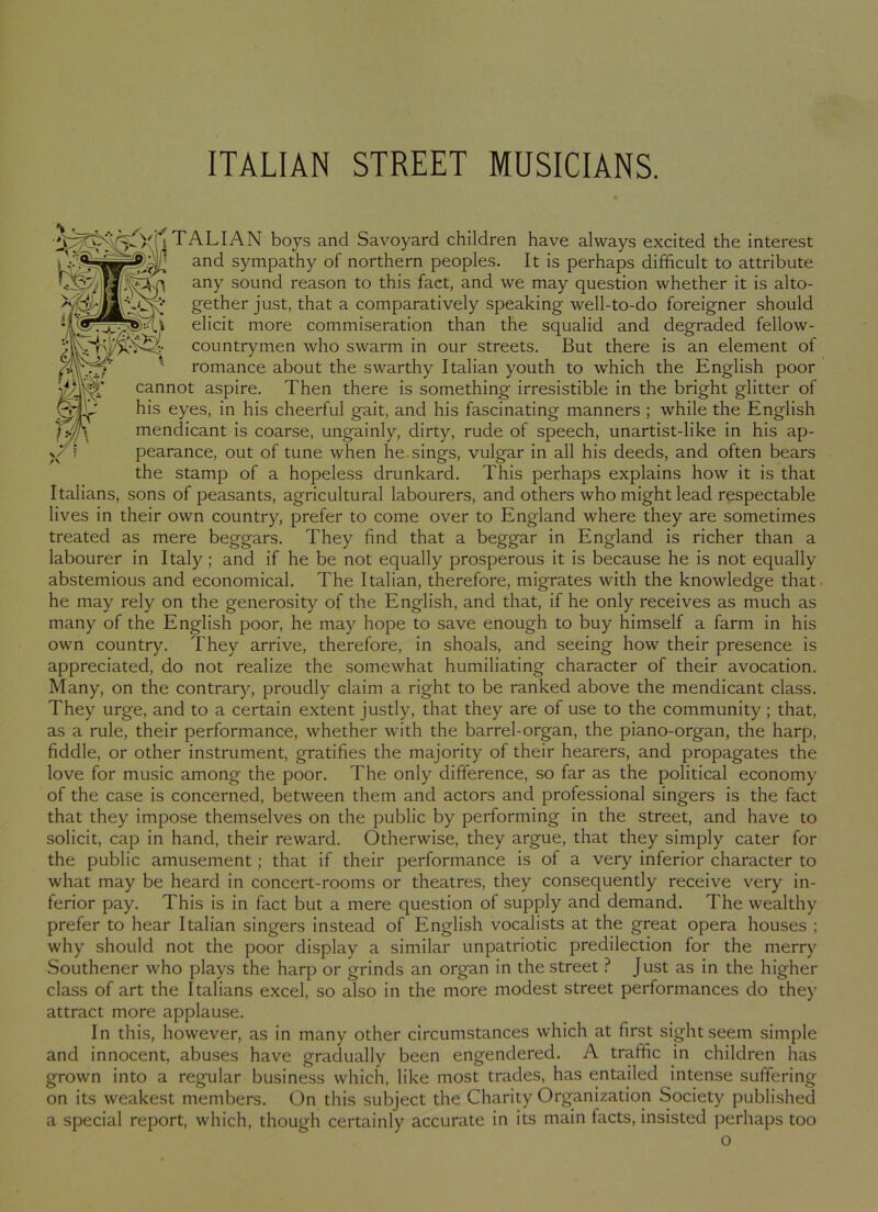 T A LIA N boys and Savoyard children have always excited the interest ° ' = and sympathy of northern peoples. It is perhaps difficult to attribute any sound reason to this fact, and we may question whether it is alto- gether just, that a comparatively speaking well-to-do foreigner should elicit more commiseration than the squalid and degraded fellow- countrymen who swarm in our streets. But there is an element of romance about the swarthy Italian youth to which the English poor cannot aspire. Then there is something irresistible in the bright glitter of his eyes, in his cheerful gait, and his fascinating manners ; while the English mendicant is coarse, ungainly, dirty, rude of speech, unartist-like in his ap- pearance, out of tune when he sings, vulgar in all his deeds, and often bears the stamp of a hopeless drunkard. This perhaps explains how it is that Italians, sons of peasants, agricultural labourers, and others who might lead respectable lives in their own country, prefer to come over to England where they are sometimes treated as mere beggars. They find that a beggar in England is richer than a labourer in Italy; and if he be not equally prosperous it is because he is not equally abstemious and economical. The Italian, therefore, migrates with the knowledge that he may rely on the generosity of the English, and that, if he only receives as much as many of the English poor, he may hope to save enough to buy himself a farm in his own country. They arrive, therefore, in shoals, and seeing how their presence is appreciated, do not realize the somewhat humiliating character of their avocation. Many, on the contrary, proudly claim a right to be ranked above the mendicant class. They urge, and to a certain extent justly, that they are of use to the community; that, as a rule, their performance, whether with the barrel-organ, the piano-organ, the harp, fiddle, or other instrument, gratifies the majority of their hearers, and propagates the love for music among the poor. The only difference, so far as the political economy of the case is concerned, between them and actors and professional singers is the fact that they impose themselves on the public by performing in the street, and have to solicit, cap in hand, their reward. Otherwise, they argue, that they simply cater for the public amusement ; that if their performance is of a very inferior character to what may be heard in concert-rooms or theatres, they consequently receive very in- ferior pay. This is in fact but a mere question of supply and demand. The wealthy prefer to hear Italian singers instead of English vocalists at the great opera houses ; why should not the poor display a similar unpatriotic predilection for the merry Southener who plays the harp or grinds an organ in the street ? Just as in the higher class of art the Italians excel, so also in the more modest street performances do they attract more applause. In this, however, as in many other circumstances which at first sight seem simple and innocent, abuses have gradually been engendered. A traffic in children has grown into a regular business which, like most trades, has entailed intense suffering on its weakest members. On this subject the Charity Organization Society published a special report, which, though certainly accurate in its main tacts, insisted perhaps too