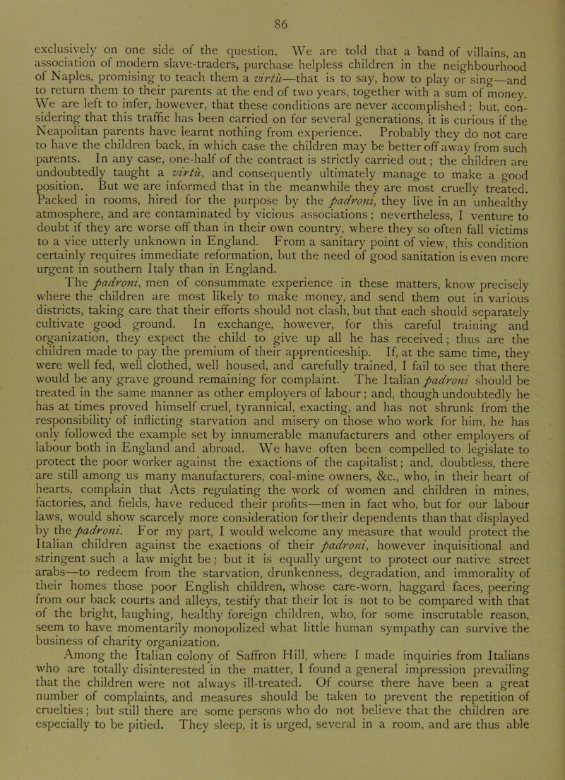 exclusively on one side of the question. We are tolcl that a band of villains, an association of modern slave-traders, purchase helpless children in the neighbourhood of Naples, promising to teach them a virtu—that is to say, how to play or sing—and to return them to their parents at the end of two years, together with a sum of money. We are left to infer, however, that these conditions are never accomplished ; but, con- sidering that this traffic has been carried on for several generations, it is curious if the Neapolitan parents have learnt nothing from experience. Probably they do not care to have the children back, in which case the children may be better off away from such parents. In any case, one-half of the contract is strictly carried out; the children are undoubtedly taught a virtu, and consequently ultimately manage to make a good position. But we are informed that in the meanwhile they are most cruelly treated. Packed in rooms, hired for the purpose by the padroni, they live in an unhealthy atmosphere, and are contaminated by vicious associations ; nevertheless, I venture to doubt if they are worse off than in their own country, where they so often fall victims to a vice utterly unknown in England. From a sanitary point of view, this condition certainly requires immediate reformation, but the need of good sanitation is even more urgent in southern Italy than in England. The padroni, men of consummate experience in these matters, know precisely where the children are most likely to make money, and send them out in various districts, taking care that their efforts should not clash, but that each should separately cultivate good ground. In exchange, however, for this careful training and organization, they expect the child to give up all he has received; thus are the children made to pay the premium of their apprenticeship. If, at the same time, they were well fed, well clothed, well housed, and carefully trained, I fail to see that there would be any grave ground remaining for complaint. The Italian padroni should be treated in the same manner as other employers of labour; and, though undoubtedly he has at times proved himself cruel, tyrannical, exacting, and has not shrunk from the responsibility of inflicting starvation and misery on those who work for him, he has only followed the example set by innumerable manufacturers and other employers of labour both in England and abroad. We have often been compelled to legislate to protect the poor worker against the exactions of the capitalist; and, doubtless, there are still among us many manufacturers, coal-mine owners, &c., who, in their heart of hearts, complain that Acts regulating the work of women and children in mines, factories, and fields, have reduced their profits—men in fact who, but for our labour laws, would show scarcely more consideration for their dependents than that displayed by the padroni. For my part, I would welcome any measure that would protect the Italian children against the exactions of their padroni, however inquisitional and stringent such a law might be ; but it is equally urgent to protect our native street arabs—to redeem from the starvation, drunkenness, degradation, and immorality of their homes those poor English children, whose care-worn, haggard faces, peering from our back courts and alleys, testify that their lot is not to be compared with that of the bright, laughing, healthy foreign children, who, for some inscrutable reason, seem to have momentarily monopolized what little human sympathy can survive the business of charity organization. Among the Italian colony of Saffron Hill, where I made inquiries from Italians who are totally disinterested in the matter, I found a general impression prevailing that the children were not always ill-treated. Of course there have been a great number of complaints, and measures should be taken to prevent the repetition of cruelties; but still there are some persons who do not believe that the children are especially to be pitied. They sleep, it is urged, several in a room, and are thus able