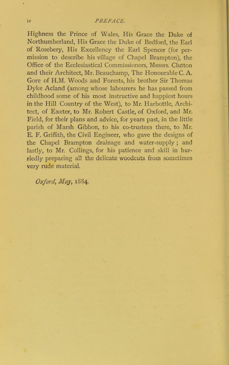 Highness the Prince of Wales, His Grace the Duke of Northumberland, His Grace the Duke of Bedford, the Earl of Rosebery, His Excellency the Earl Spencer (for per- mission to describe his village of Chapel Brampton), the Office of the Ecclesiastical Commissioners, Messrs. Clutton and their Architect, Mr. Beauchamp, The Honourable C. A. Gore of H.M. Woods and Forests, his brother Sir Thomas Dyke Acland (among whose labourers he has passed from childhood some of his most instructive and happiest hours in the Hill Country of the West), to Mr. Harbottle, Archi- tect, of Exeter, to Mr. Robert Castle, of Oxford, and Mr. Field, for their plans and advice, for years past, in the little parish of Marsh Gibbon, to his co-trustees there, to Mr. E. F. Griffith, the Civil Engineer, who gave the designs of the Chapel Brampton drainage and water-supply; and lastly, to Mr. Codings, for his patience and skill in hur- riedly preparing all the delicate woodcuts from sometimes very rude material. OxfordMay, 1884.