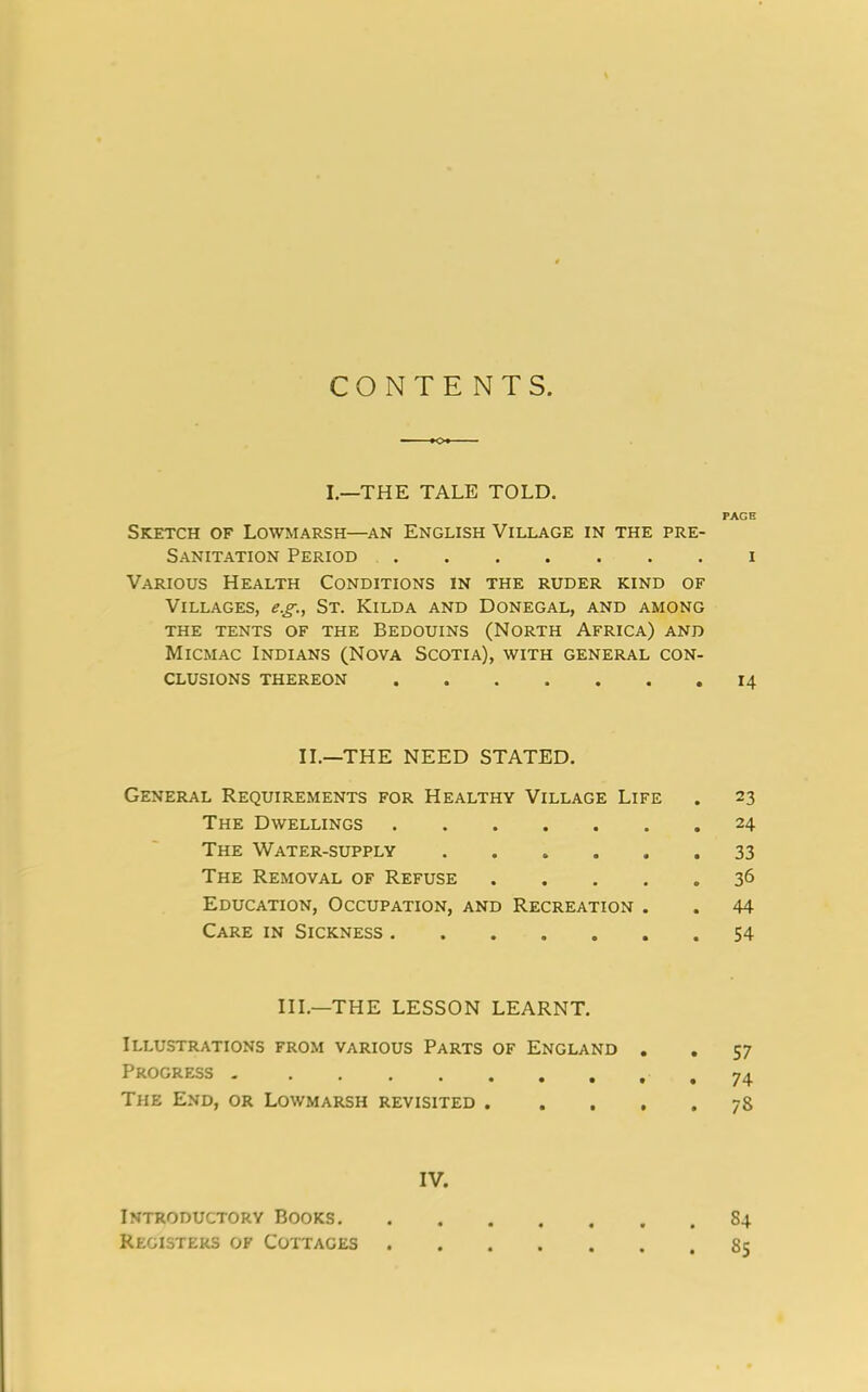 CONTENTS. I—THE TALE TOLD. PAGE Sketch of Lowmarsh—an English Village in the pre- Sanitation Period i Various Health Conditions in the ruder kind of Villages, eg., St. Kilda and Donegal, and among THE TENTS OF THE BEDOUINS (NORTH AFRICA) AND Micmac Indians (Nova Scotia), with general con- clusions THEREON 14 II.—THE NEED STATED. General Requirements for Healthy Village Life . 23 The Dwellings 24 The Water-supply 33 The Removal of Refuse 36 Education, Occupation, and Recreation . . 44 Care in Sickness 54 III.—THE LESSON LEARNT. Illustrations from various Parts of England . . 57 Progress 74 The End, or Lowmarsh revisited 78 IV. Introductory Books 84 Registers of Cottaces 8;