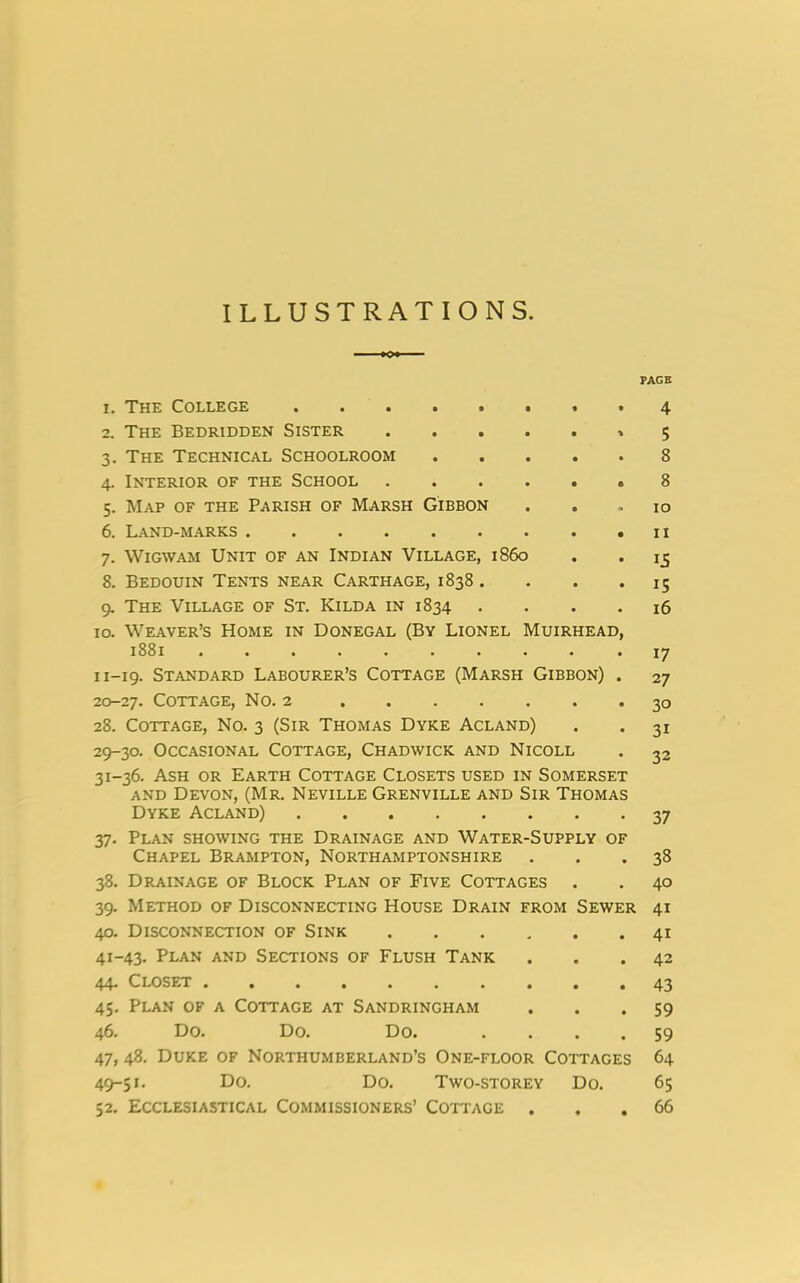 ILLUSTRATIONS. 1. The College ««•■••*• 2. The Bedridden Sister * 3. The Technical Schoolroom 4. Interior of the School 5. Map of the Parish of Marsh Gibbon 6. Land-marks 7. Wigwam Unit of an Indian Village, i860 8. Bedouin Tents near Carthage, 1838 .... 9. The Village of St. Kilda in 1834 . 10. Weaver’s Home in Donegal (By Lionel Muirhead, 1881 n-19. Standard Labourer’s Cottage (Marsh Gibbon) . 20-27. Cottage, No. 2 28. Cottage, No. 3 (Sir Thomas Dyke Acland) 29-30. Occasional Cottage, Chadwick and Nicoll 31-36. Ash or Earth Cottage Closets used in Somerset and Devon, (Mr. Neville Grenville and Sir Thomas Dyke Acland) 37. Plan showing the Drainage and Water-Supply of Chapel Brampton, Northamptonshire 38. Drainage of Block Plan of Five Cottages 39. Method of Disconnecting House Drain from Sewer 40. Disconnection of Sink 41-43. Plan and Sections of Flush Tank 44. Closet 45. Plan of a Cottage at Sandringham 46. Do. Do. Do. .... 47. 48. Duke of Northumberland’s One-floor Cottages 49-51. Do. Do. Two-storey Do. 52. Ecclesiastical Commissioners’ Cottage . PAGE 4 5 8 8 10 11 15 15 16 17 27 3° 31 32 37 33 40 41 41 42 43 59 59 64 65 66