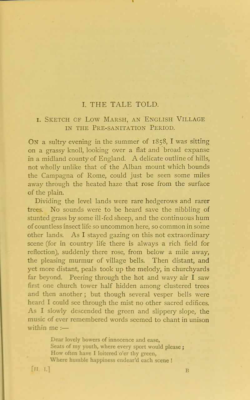 i. Sketch cf Low Marsh, an English Village in the Pre-sanitation Period. On a sultry evening in the summer of 1858, I was sitting on a grassy knoll, looking over a flat and broad expanse in a midland county of England. A delicate outline of hills, not wholly unlike that of the Alban mount which bounds the Campagna of Rome, could just be seen some miles away through the heated haze that rose from the surface of the plain. Dividing the level lands were rare hedgerows and rarer trees. No sounds were to be heard save the nibbling of stunted grass by some ill-fed sheep, and the continuous hum of countless insect life so uncommon here, so common in some other lands. As I stayed gazing on this not extraordinary scene (for in country life there is always a rich field for reflection), suddenly there rose, from below a mile away, the pleasing murmur of village bells. Then distant, and yet more distant, peals took up the melody, in churchyards far beyond. Peering through the hot and wavy air I saw first one church tower half hidden among clustered trees and then another ; but though several vesper bells were heard I could see through the mist no other sacred edifices. As I slowly descended the green and slippery slope, the music of ever remembered words seemed to chant in unison within me :— Dear lovely bowers of innocence and ease, Seats of my youth, where every sport would please; How often have I loitered o’er thy green, Where humble happiness endear’d each scene ! fn. i.l R