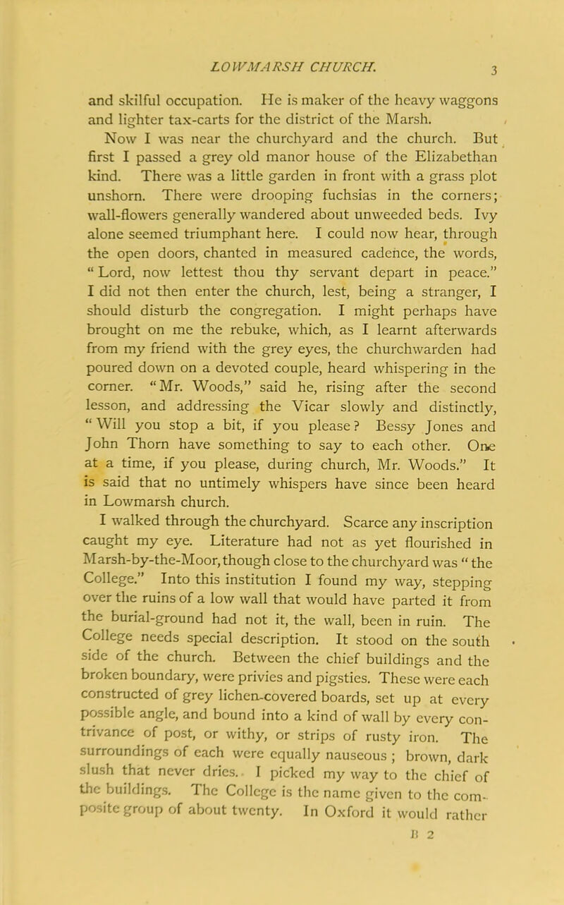 and skilful occupation. He is maker of the heavy waggons and lighter tax-carts for the district of the Marsh. Now I was near the churchyard and the church. But first I passed a grey old manor house of the Elizabethan kind. There was a little garden in front with a grass plot unshorn. There were drooping fuchsias in the corners; wall-flowers generally wandered about unweeded beds. Ivy alone seemed triumphant here. I could now hear, through the open doors, chanted in measured cadence, the words, “ Lord, now lettest thou thy servant depart in peace.” I did not then enter the church, lest, being a stranger, I should disturb the congregation. I might perhaps have brought on me the rebuke, which, as I learnt afterwards from my friend with the grey eyes, the churchwarden had poured down on a devoted couple, heard whispering in the corner. “Mr. Woods,” said he, rising after the second lesson, and addressing the Vicar slowly and distinctly, “Will you stop a bit, if you please? Bessy Jones and John Thorn have something to say to each other. One at a time, if you please, during church, Mr. Woods.” It is said that no untimely whispers have since been heard in Lowmarsh church. I walked through the churchyard. Scarce any inscription caught my eye. Literature had not as yet flourished in Marsh-by-the-Moor, though close to the churchyard was “ the College.” Into this institution I found my way, stepping over the ruins of a low wall that would have parted it from the burial-ground had not it, the wall, been in ruin. The College needs special description. It stood on the south side of the church. Between the chief buildings and the broken boundary, were privies and pigsties. These were each constructed of grey lichen-covered boards, set up at every possible angle, and bound into a kind of wall by every con- trivance of post, or withy, or strips of rusty iron. The surroundings of each were equally nauseous ; brown, dark slush that never dries.. I picked my way to the chief of the buildings. The College is the name given to the com- posite group of about twenty. In Oxford it would rather