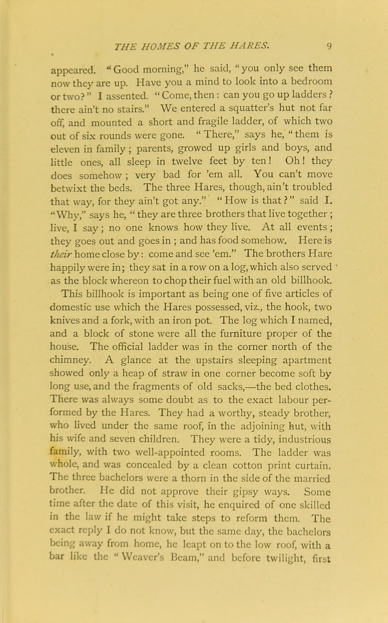 appeared. “ Good morning,” he said, “ you only see them now they are up. Have you a mind to look into a bedroom or two? ” I assented. “ Come, then : can you go up ladders ? there ain’t no stairs.” We entered a squatter’s hut not far off, and mounted a short and fragile ladder, of which two out of six rounds were gone. “ There,” says he, “ them is eleven in family; parents, growed up girls and boys, and little ones, all sleep in twelve feet by ten! Oh! they does somehow ; very bad for ’em all. You can’t move betwixt the beds. The three Hares, though, ain’t troubled that way, for they ain’t got any.” “ How is that ?” said I. “Why,” says he, “ they are three brothers that live together ; live, I say; no one knows how they live. At all events ; they goes out and goes in ; and has food somehow. Here is their home close by: come and see ’em.” The brothers Hare happily were in; they sat in a row on a log, which also served as the block whereon to chop their fuel with an old billhook. This billhook is important as being one of five articles of domestic use which the Hares possessed, viz., the hook, two knives and a fork, with an iron pot. The log which I named, and a block of stone were all the furniture proper of the house. The official ladder was in the corner north of the chimney. A glance at the upstairs sleeping apartment showed only a heap of straw in one corner become soft by long use, and the fragments of old sacks,—the bed clothes. There was always some doubt as to the exact labour per- formed by the Hares. They had a worthy, steady brother, who lived under the same roof, in the adjoining hut, with his wife and seven children. They were a tidy, industrious family, with two well-appointed rooms. The ladder was whole, and was concealed by a clean cotton print curtain. The three bachelors were a thorn in the side of the married brother. He did not approve their gipsy ways. Some time after the date of this visit, he enquired of one skilled in the law if he might take steps to reform them. The exact reply I do not know, but the same day, the bachelors being away from home, he leapt on to the low roof, with a bar like the “ Weaver’s Beam,” and before twilight, first