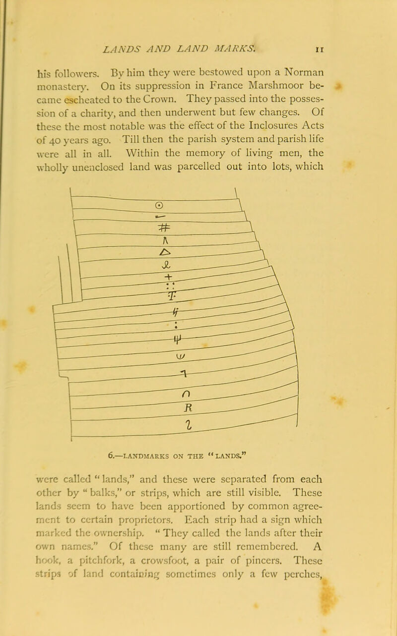 LANDS AND LAND MARKS. ir his followers. By him they were bestowed upon a Norman monastery. On its suppression in France Marshmoor be- came escheated to the Crown. They passed into the posses- sion of a charity, and then underwent but few changes. Of these the most notable was the effect of the Inclosures Acts of 40 years ago. Till then the parish system and parish life were all in all. Within the memory of living men, the wholly unenclosed land was parcelled out into lots, which were called “ lands,” and these were separated from each other by “ balks,” or strips, which are still visible. These lands seem to have been apportioned by common agree- ment to certain proprietors. Each strip had a sign which marked the ownership. “ They called the lands after their own names.” Of these many are still remembered. A hook, a pitchfork, a crowsfoot, a pair of pincers. These strips of land containing sometimes only a few perches,