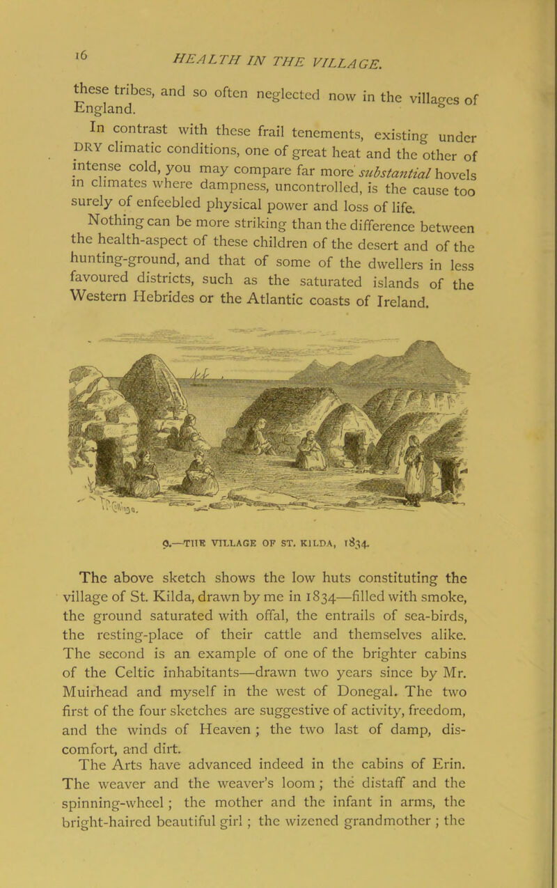 these tribes, and so often neglected now in the villages of England. In contrast with these frail tenements, existing under DRY climatic conditions, one of great heat and the other of intense cold, you may compare far more substantial hovels in climates where dampness, uncontrolled, is the cause too surely of enfeebled physical power and loss of life. Nothing can be more striking than the difference between the health-aspect of these children of the desert and of the hunting-ground, and that of some of the dwellers in less favoured districts, such as the saturated islands of the Western Hebrides or the Atlantic coasts of Ireland. 0.—TUT! VILLAGE OF ST. K1LDA, 1834. The above sketch shows the low huts constituting the village of St. Kilda, drawn by me in 1834—filled with smoke, the ground saturated with offal, the entrails of sea-birds, the resting-place of their cattle and themselves alike. The second is an example of one of the brighter cabins of the Celtic inhabitants—drawn two years since by Mr. Muirhead and myself in the west of Donegal. The two first of the four sketches are suggestive of activity, freedom, and the winds of Heaven ; the two last of damp, dis- comfort, and dirt. The Arts have advanced indeed in the cabins of Erin. The weaver and the weaver’s loom ; the distaff and the spinning-wheel; the mother and the infant in arms, the bright-haired beautiful girl ; the wizened grandmother ; the