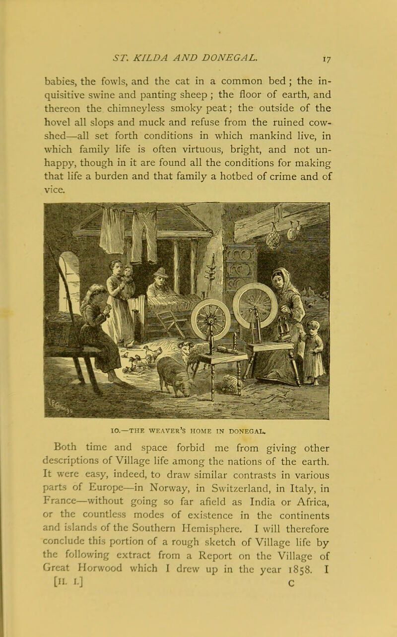 ST. KILDA AND DONEGAL. babies, the fowls, and the cat in a common bed ; the in- quisitive swine and panting sheep ; the floor of earth, and thereon the chimneyless smoky peat; the outside of the hovel all slops and muck and refuse from the ruined cow- shed—all set forth conditions in which mankind live, in which family life is often virtuous, bright, and not un- happy, though in it are found all the conditions for making that life a burden and that family a hotbed of crime and of vice. IO.—THE WEAVER’S HOME IN DONEGAL. Both time and space forbid me from giving other descriptions of Village life among the nations of the earth. It were easy, indeed, to draw similar contrasts in various parts of Europe—in Norway, in Switzerland, in Italy, in France—without going so far afield as India or Africa, or the countless modes of existence in the continents and islands of the Southern Hemisphere. I will therefore conclude this portion of a rough sketch of Village life by the following extract from a Report on the Village of Great Horwood which I drew up in the year 1858. I [«• 1] C