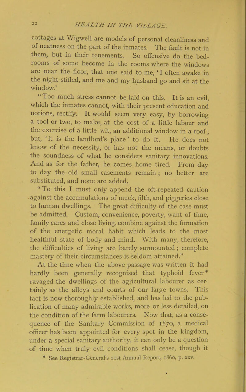 cottages at Wigwell are models of personal cleanliness and of neatness on the part of the inmates. The fault is not in them, but in their tenements. So offensive do the bed- rooms of some become in the rooms where the windows are near the floor, that one said to me, ‘ I often awake in the night stifled, and me and my husband go and sit at the window.’ “Too much stress cannot be laid on this. It is an evil, which the inmates cannot, with their present education and notions, rectify. It would seem very easy, by borrowing a tool or two, to make, at the cost of a little labour and the exercise of a little wit, an additional window in a roof; but, ‘ it is the landlord’s place ’ to do it. He does not know of the necessity, or has not the means, or doubts the soundness of what he considers sanitary innovations. And as for the father, he comes home tired. From day to day the old small casements remain ; no better are substituted, and none are added. “To this I must only append the oft-repeated caution • against the accumulations of muck, filth, and piggeries close to human dwellings. The great difficulty of the case must be admitted. Custom, convenience, poverty, want of time, family cares and close living, combine against the formation of the energetic moral habit which leads to the most healthful state of body and mind. With many, therefore, the difficulties of living are barely surmounted ; complete mastery of their circumstances is seldom attained.” At the time when the above passage was written it had hardly been generally recognised that typhoid fever* ravaged the dwellings of the agricultural labourer as cer- tainly as the alleys and courts of our large towns. This fact is now thoroughly established, and has led to the pub- lication of many admirable works, more or less detailed, on the condition of the farm labourers. Now that, as a conse- quence of the Sanitary Commission of 1870, a medical officer has been appointed for every spot in the kingdom, under a special sanitary authority, it can only be a question of time when truly evil conditions shall cease, though it * See Registrar-General’s 21st Annual Report, i860, p. xxv.