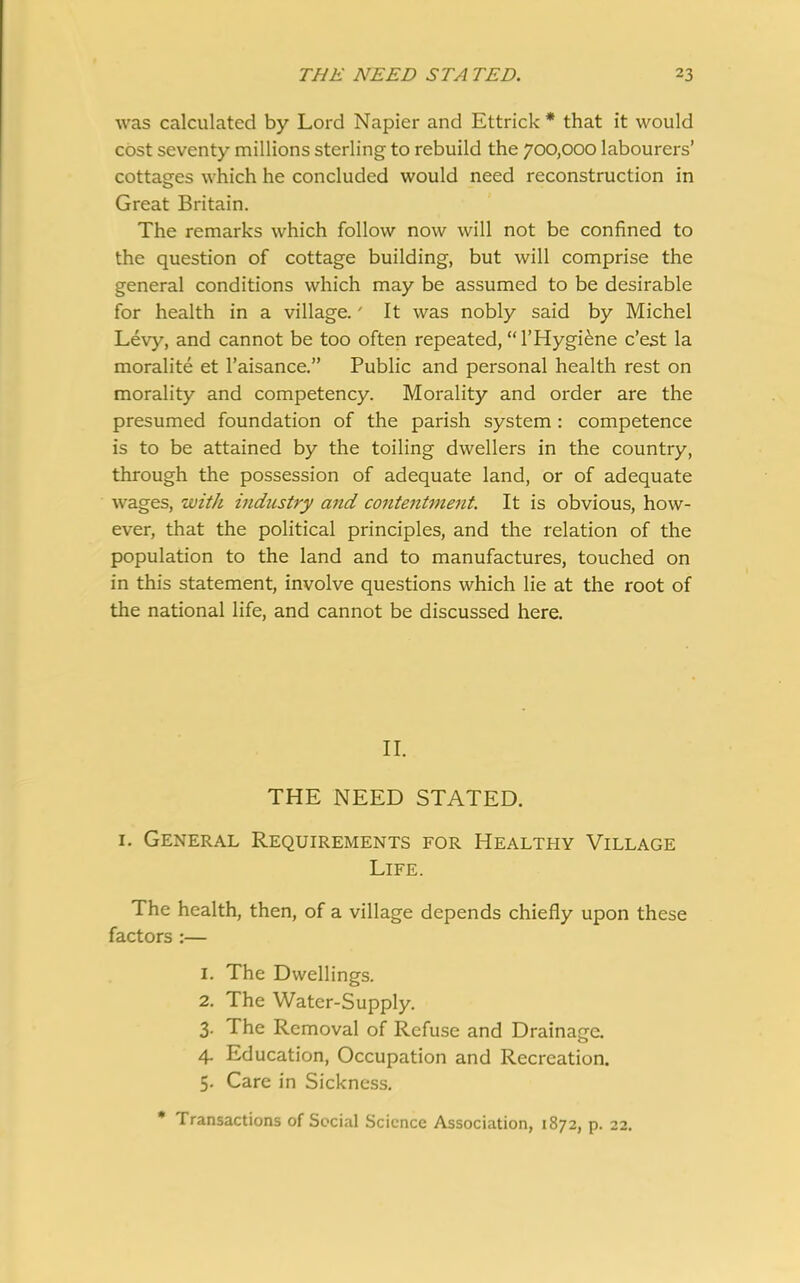 was calculated by Lord Napier and Ettrick * that it would cost seventy millions sterling to rebuild the 700,000 labourers’ cottages which he concluded would need reconstruction in Great Britain. The remarks which follow now will not be confined to the question of cottage building, but will comprise the general conditions which may be assumed to be desirable for health in a village.' It was nobly said by Michel Levy, and cannot be too often repeated,‘THygiene c’est la moralite et l’aisance.” Public and personal health rest on morality and competency. Morality and order are the presumed foundation of the parish system : competence is to be attained by the toiling dwellers in the country, through the possession of adequate land, or of adequate wages, with industry and contentment. It is obvious, how- ever, that the political principles, and the relation of the population to the land and to manufactures, touched on in this statement, involve questions which lie at the root of the national life, and cannot be discussed here. II. THE NEED STATED. 1. General Requirements for Healthy Village Life. The health, then, of a village depends chiefly upon these factors :— 1. The Dwellings. 2. The Water-Supply. 3. The Removal of Refuse and Drainage. 4. Education, Occupation and Recreation. 5. Care in Sickness. Transactions of Social Science Association, 1872, p. 22.